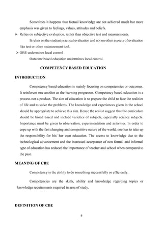 9
Sometimes it happens that factual knowledge are not achieved much but more
emphasis was given to feelings, values, attitudes and beliefs.
 Relies on subjective evaluation, rather than objective test and measurements.
It relies on the student practical evaluation and not on other aspects of evaluation
like test or other measurement tool.
 OBE undermines local control
Outcome based education undermines local control.
COMPETENCY BASED EDUCATION
INTRODUCTION
Competency based education is mainly focusing on competencies or outcomes.
It reinforces one another as the learning progresses. Competency based education is a
process not a product. The aim of education is to prepare the child to face the realities
of life and to solve the problems. The knowledge and experiences given in the school
should be appropriate to achieve this aim. Hence the realist suggest that the curriculum
should be broad based and include varieties of subjects, especially science subjects.
Importance must be given to observation, experimentation and activities. In order to
cope up with the fast changing and competitive nature of the world, one has to take up
the responsibility for his/ her own education. The access to knowledge due to the
technological advancement and the increased acceptance of non formal and informal
type of education has reduced the importance of teacher and school when compared to
the past.
MEANING OF CBE
Competency is the ability to do something successfully or efficiently.
Competencies are the skills, ability and knowledge regarding topics or
knowledge requirements required in area of study.
DEFINITION OF CBE
 