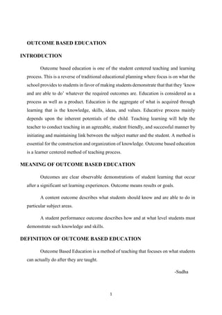 1
OUTCOME BASED EDUCATION
INTRODUCTION
Outcome based education is one of the student centered teaching and learning
process. This is a reverse of traditional educational planning where focus is on what the
school provides to students in favor of making students demonstrate that that they ‘know
and are able to do’ whatever the required outcomes are. Education is considered as a
process as well as a product. Education is the aggregate of what is acquired through
learning that is the knowledge, skills, ideas, and values. Educative process mainly
depends upon the inherent potentials of the child. Teaching learning will help the
teacher to conduct teaching in an agreeable, student friendly, and successful manner by
initiating and maintaining link between the subject matter and the student. A method is
essential for the construction and organization of knowledge. Outcome based education
is a learner centered method of teaching process.
MEANING OF OUTCOME BASED EDUCATION
Outcomes are clear observable demonstrations of student learning that occur
after a significant set learning experiences. Outcome means results or goals.
A content outcome describes what students should know and are able to do in
particular subject areas.
A student performance outcome describes how and at what level students must
demonstrate such knowledge and skills.
DEFINITION OF OUTCOME BASED EDUCATION
Outcome Based Education is a method of teaching that focuses on what students
can actually do after they are taught.
-Sudha
 