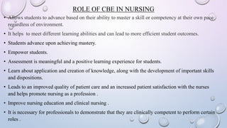 ROLE OF CBE IN NURSING
• Allows students to advance based on their ability to master a skill or competency at their own pace
regardless of environment.
• It helps to meet different learning abilities and can lead to more efficient student outcomes.
• Students advance upon achieving mastery.
• Empower students.
• Assessment is meaningful and a positive learning experience for students.
• Learn about application and creation of knowledge, along with the development of important skills
and dispositions.
• Leads to an improved quality of patient care and an increased patient satisfaction with the nurses
and helps promote nursing as a profession .
• Improve nursing education and clinical nursing .
• It is necessary for professionals to demonstrate that they are clinically competent to perform certain
roles .
 