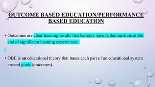 OUTCOME BASED EDUCATION/PERFORMANCE
BASED EDUCATION
• Outcomes are clear learning results that learners have to demonstrate at the
end of significant learning experiences.
• OBE is an educational theory that bases each part of an educational system
around goals (outcomes).
 