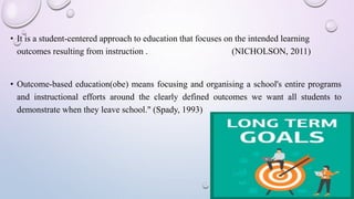 • It is a student-centered approach to education that focuses on the intended learning
outcomes resulting from instruction . (NICHOLSON, 2011)
• Outcome-based education(obe) means focusing and organising a school's entire programs
and instructional efforts around the clearly defined outcomes we want all students to
demonstrate when they leave school." (Spady, 1993)
 