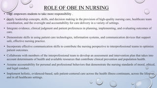 ROLE OF OBE IN NURSING
• OBE empowers students to take more responsibility .
• Apply leadership concepts, skills, and decision making in the provision of high-quality nursing care, healthcare team
coordination, and the oversight and accountability for care delivery in a variety of settings.
• Integrate evidence, clinical judgment and patient preferences in planning, implementing, and evaluating outcomes of
care.
• Demonstrate skills in using patient care technologies, information systems, and communication devices that support
safe, effective nursing practice.
• Incorporate effective communication skills to contribute the nursing perspective to interprofessional teams to optimize
patient outcomes.
• Collaborate with members of the interprofessional team to develop an assessment and intervention plan that takes into
account determinants of health and available resources that contribute clinical prevention and population health.
• Assume accountability for personal and professional behaviors that demonstrate the nursing standards of moral, ethical,
and legal conduct.
• Implement holistic, evidenced-based, safe patient-centered care across the health illness continuum, across the lifespan,
and in all healthcare settings.
 