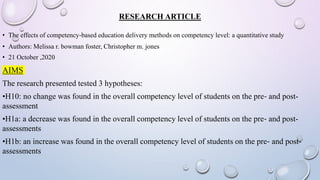 RESEARCH ARTICLE
• The effects of competency‐based education delivery methods on competency level: a quantitative study
• Authors: Melissa r. bowman foster, Christopher m. jones
• 21 October ,2020
AIMS
The research presented tested 3 hypotheses:
•H10: no change was found in the overall competency level of students on the pre‐ and post-
assessment
•H1a: a decrease was found in the overall competency level of students on the pre‐ and post-
assessments
•H1b: an increase was found in the overall competency level of students on the pre‐ and post-
assessments
 