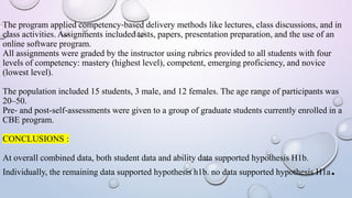 The program applied competency‐based delivery methods like lectures, class discussions, and in
class activities. Assignments included tests, papers, presentation preparation, and the use of an
online software program.
All assignments were graded by the instructor using rubrics provided to all students with four
levels of competency: mastery (highest level), competent, emerging proficiency, and novice
(lowest level).
The population included 15 students, 3 male, and 12 females. The age range of participants was
20–50.
Pre‐ and post-self‐assessments were given to a group of graduate students currently enrolled in a
CBE program.
CONCLUSIONS :
At overall combined data, both student data and ability data supported hypothesis H1b.
Individually, the remaining data supported hypothesis h1b. no data supported hypothesis H1a.
 