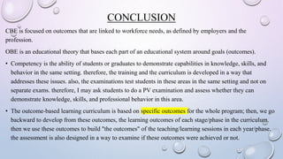 CONCLUSION
CBE is focused on outcomes that are linked to workforce needs, as defined by employers and the
profession.
OBE is an educational theory that bases each part of an educational system around goals (outcomes).
• Competency is the ability of students or graduates to demonstrate capabilities in knowledge, skills, and
behavior in the same setting. therefore, the training and the curriculum is developed in a way that
addresses these issues. also, the examinations test students in these areas in the same setting and not on
separate exams. therefore, I may ask students to do a PV examination and assess whether they can
demonstrate knowledge, skills, and professional behavior in this area.
• The outcome-based learning curriculum is based on specific outcomes for the whole program; then, we go
backward to develop from these outcomes, the learning outcomes of each stage/phase in the curriculum.
then we use these outcomes to build "the outcomes" of the teaching/learning sessions in each year/phase.
the assessment is also designed in a way to examine if these outcomes were achieved or not.
 
