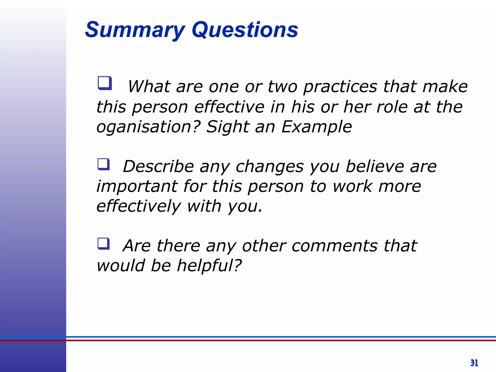 31
Summary Questions
 What are one or two practices that make
this person effective in his or her role at the
oganisation? Sight an Example
 Describe any changes you believe are
important for this person to work more
effectively with you.
 Are there any other comments that
would be helpful?
 