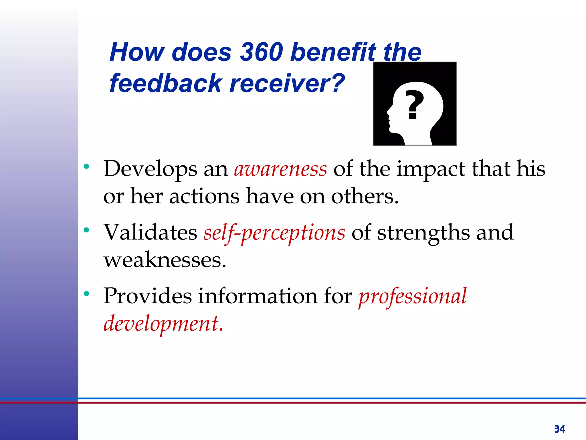 34
• Develops an awareness of the impact that his
or her actions have on others.
• Validates self-perceptions of strengths and
weaknesses.
• Provides information for professional
development.
How does 360 benefit the
feedback receiver?
 