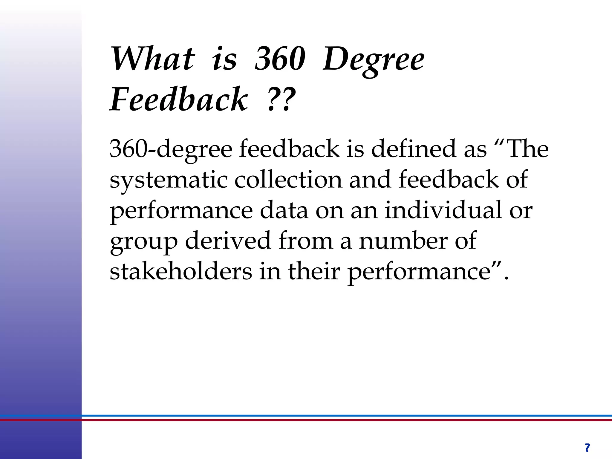 7
What is 360 Degree
Feedback ??
360-degree feedback is defined as “The
systematic collection and feedback of
performance data on an individual or
group derived from a number of
stakeholders in their performance”.
 
