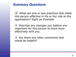 31
Summary Questions
 What are one or two practices that make
this person effective in his or her role at the
oganisation? Sight an Example
 Describe any changes you believe are
important for this person to work more
effectively with you.
 Are there any other comments that
would be helpful?
 