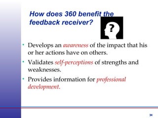 34
• Develops an awareness of the impact that his
or her actions have on others.
• Validates self-perceptions of strengths and
weaknesses.
• Provides information for professional
development.
How does 360 benefit the
feedback receiver?
 