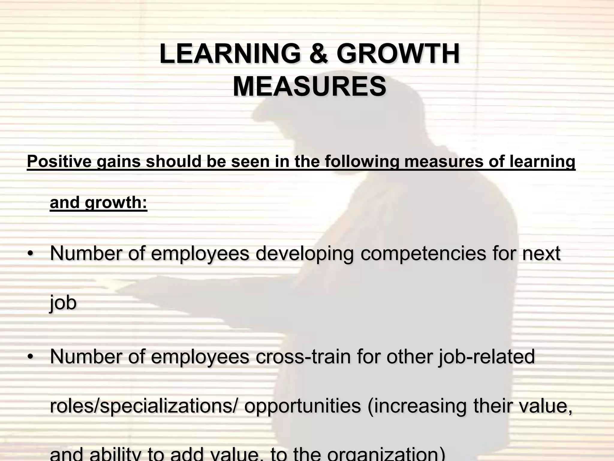LEARNING & GROWTH
                    MEASURES

Positive gains should be seen in the following measures of learning

  and growth:


• Number of employees developing competencies for next

  job

• Number of employees cross-train for other job-related

  roles/specializations/ opportunities (increasing their value,
 