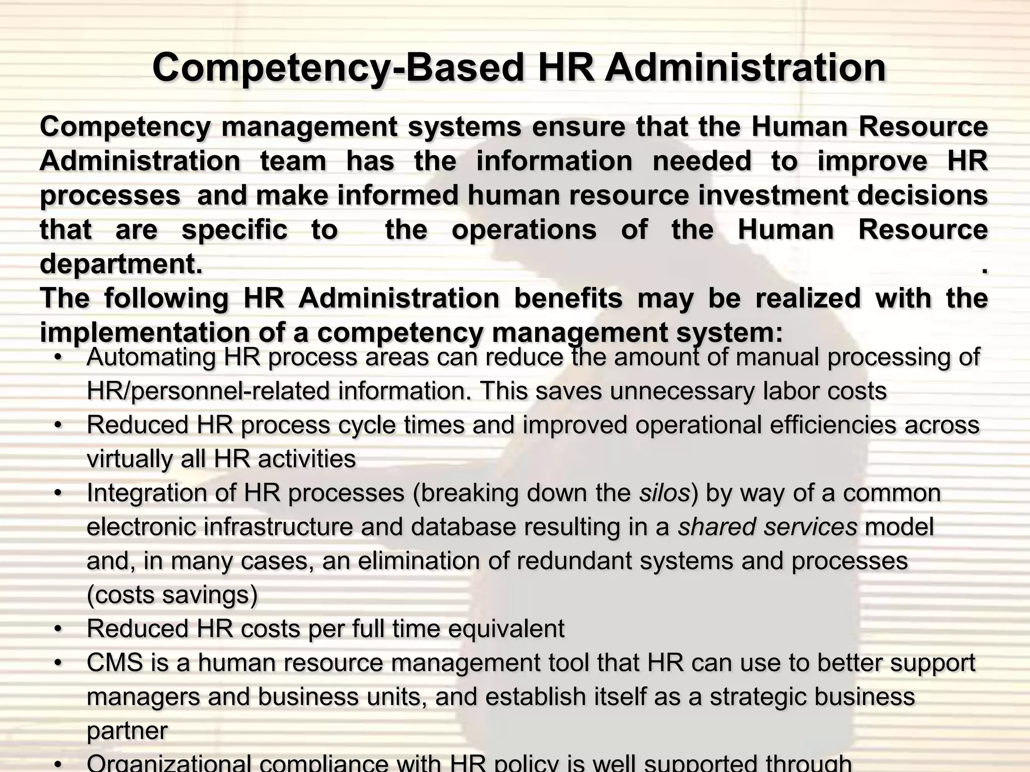 Competency-Based HR Administration
Competency management systems ensure that the Human Resource
Administration team has the information needed to improve HR
processes and make informed human resource investment decisions
that are specific to    the operations of the Human Resource
department.                                                      .
The following HR Administration benefits may be realized with the
implementation of a competency management system:
• Automating HR process areas can reduce the amount of manual processing of
  HR/personnel-related information. This saves unnecessary labor costs
• Reduced HR process cycle times and improved operational efficiencies across
  virtually all HR activities
• Integration of HR processes (breaking down the silos) by way of a common
  electronic infrastructure and database resulting in a shared services model
  and, in many cases, an elimination of redundant systems and processes
  (costs savings)
• Reduced HR costs per full time equivalent
• CMS is a human resource management tool that HR can use to better support
  managers and business units, and establish itself as a strategic business
  partner
 