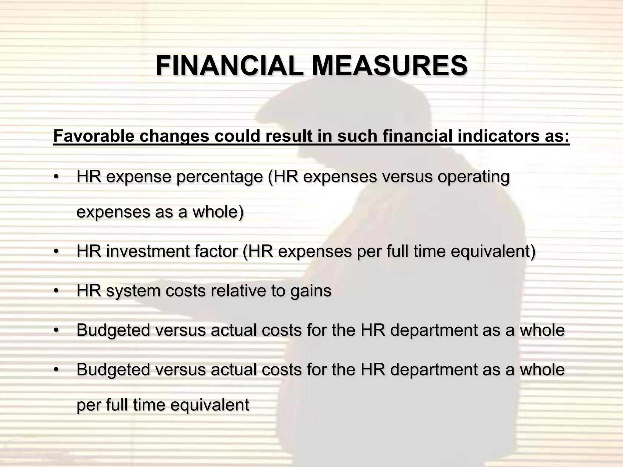 FINANCIAL MEASURES

Favorable changes could result in such financial indicators as:

• HR expense percentage (HR expenses versus operating

  expenses as a whole)

• HR investment factor (HR expenses per full time equivalent)

• HR system costs relative to gains

• Budgeted versus actual costs for the HR department as a whole

• Budgeted versus actual costs for the HR department as a whole

  per full time equivalent
 