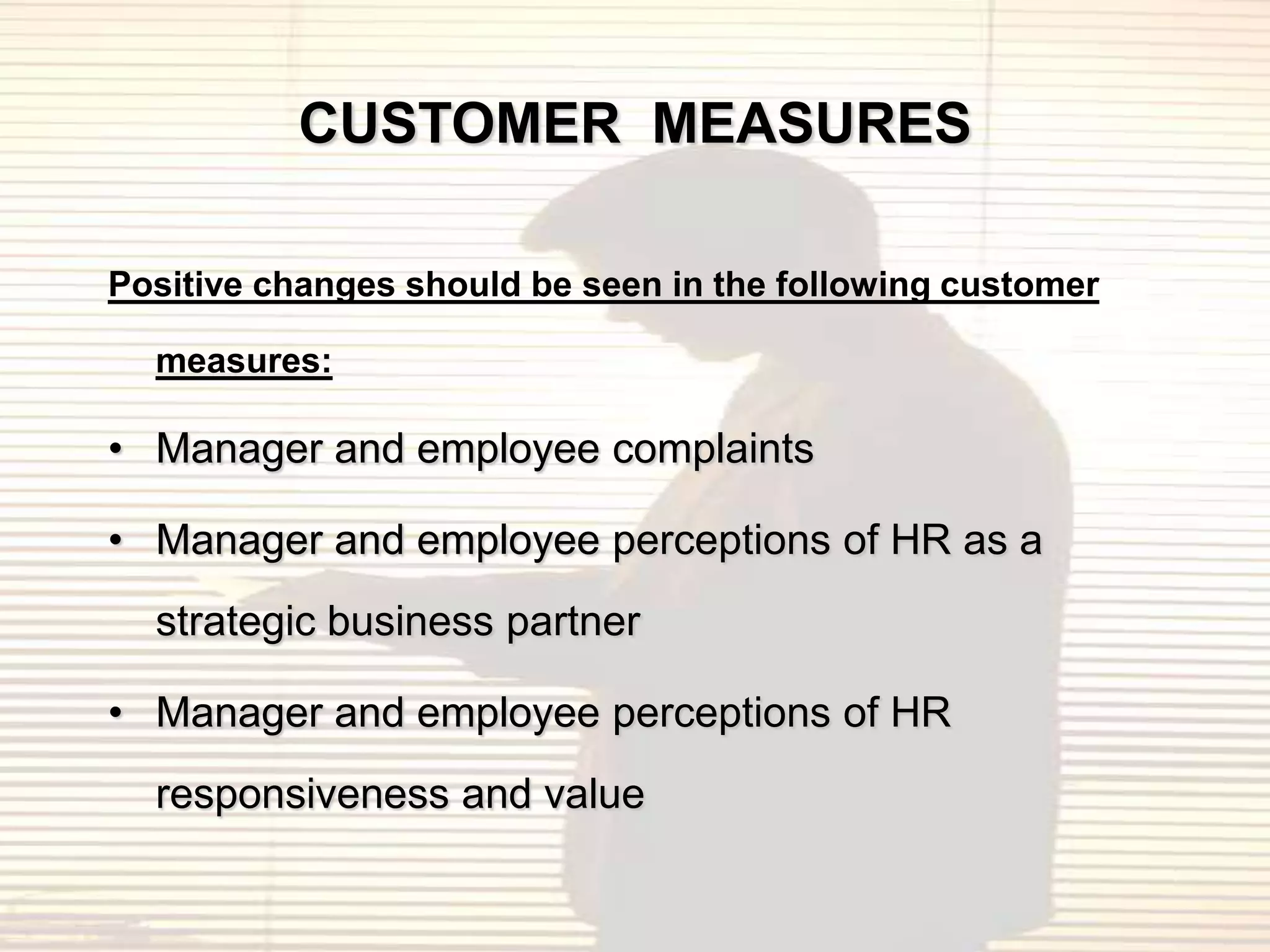 CUSTOMER MEASURES

Positive changes should be seen in the following customer

  measures:

• Manager and employee complaints

• Manager and employee perceptions of HR as a
  strategic business partner

• Manager and employee perceptions of HR
  responsiveness and value
 