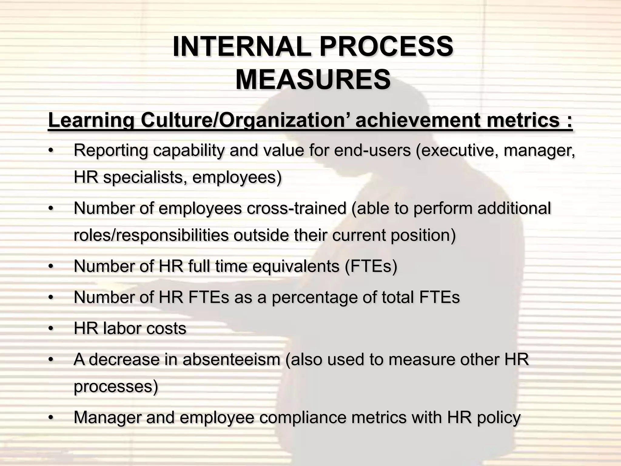 INTERNAL PROCESS
                     MEASURES
Learning Culture/Organization’ achievement metrics :
•   Reporting capability and value for end-users (executive, manager,
    HR specialists, employees)
•   Number of employees cross-trained (able to perform additional
    roles/responsibilities outside their current position)
•   Number of HR full time equivalents (FTEs)
•   Number of HR FTEs as a percentage of total FTEs
•   HR labor costs
•   A decrease in absenteeism (also used to measure other HR
    processes)
•   Manager and employee compliance metrics with HR policy
 