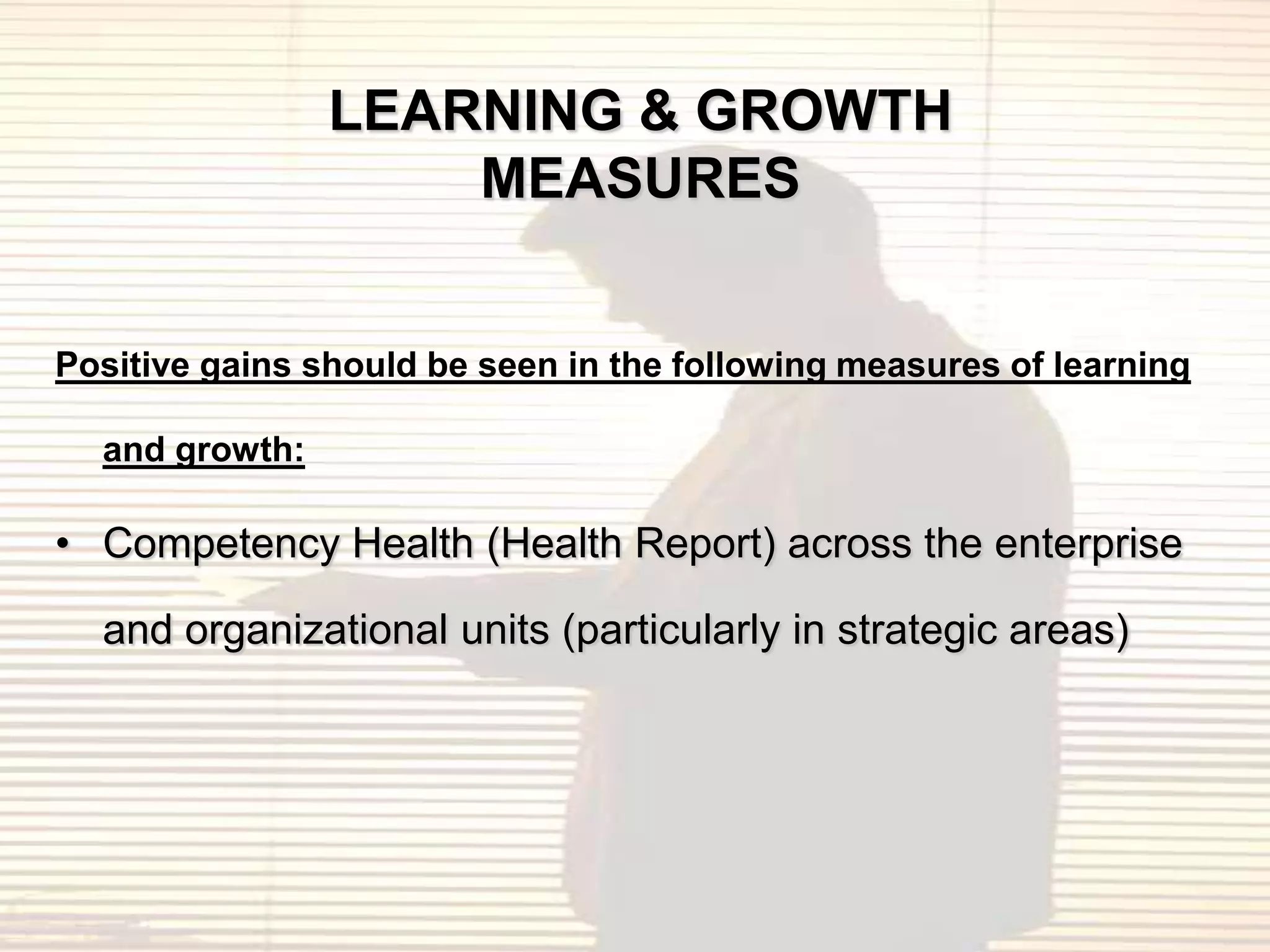 LEARNING & GROWTH
                    MEASURES


Positive gains should be seen in the following measures of learning

  and growth:

• Competency Health (Health Report) across the enterprise

  and organizational units (particularly in strategic areas)
 