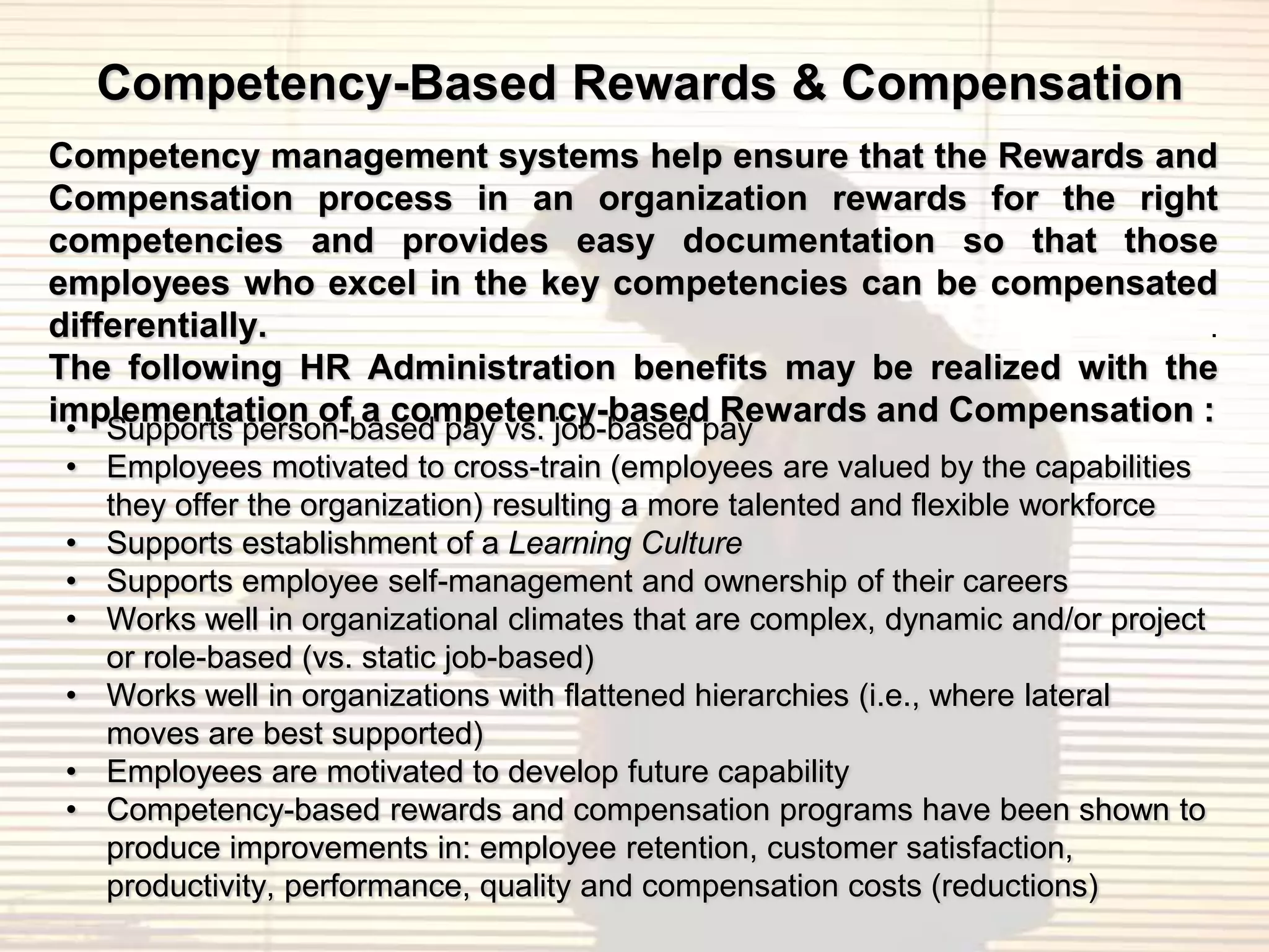 Competency-Based Rewards & Compensation
Competency management systems help ensure that the Rewards and
Compensation process in an organization rewards for the right
competencies and provides easy documentation so that those
employees who excel in the key competencies can be compensated
differentially.                                                  .
The following HR Administration benefits may be realized with the
implementation of a competency-based Rewards and Compensation :
• Supports person-based pay vs. job-based pay
• Employees motivated to cross-train (employees are valued by the capabilities
  they offer the organization) resulting a more talented and flexible workforce
• Supports establishment of a Learning Culture
• Supports employee self-management and ownership of their careers
• Works well in organizational climates that are complex, dynamic and/or project
  or role-based (vs. static job-based)
• Works well in organizations with flattened hierarchies (i.e., where lateral
  moves are best supported)
• Employees are motivated to develop future capability
• Competency-based rewards and compensation programs have been shown to
  produce improvements in: employee retention, customer satisfaction,
  productivity, performance, quality and compensation costs (reductions)
 