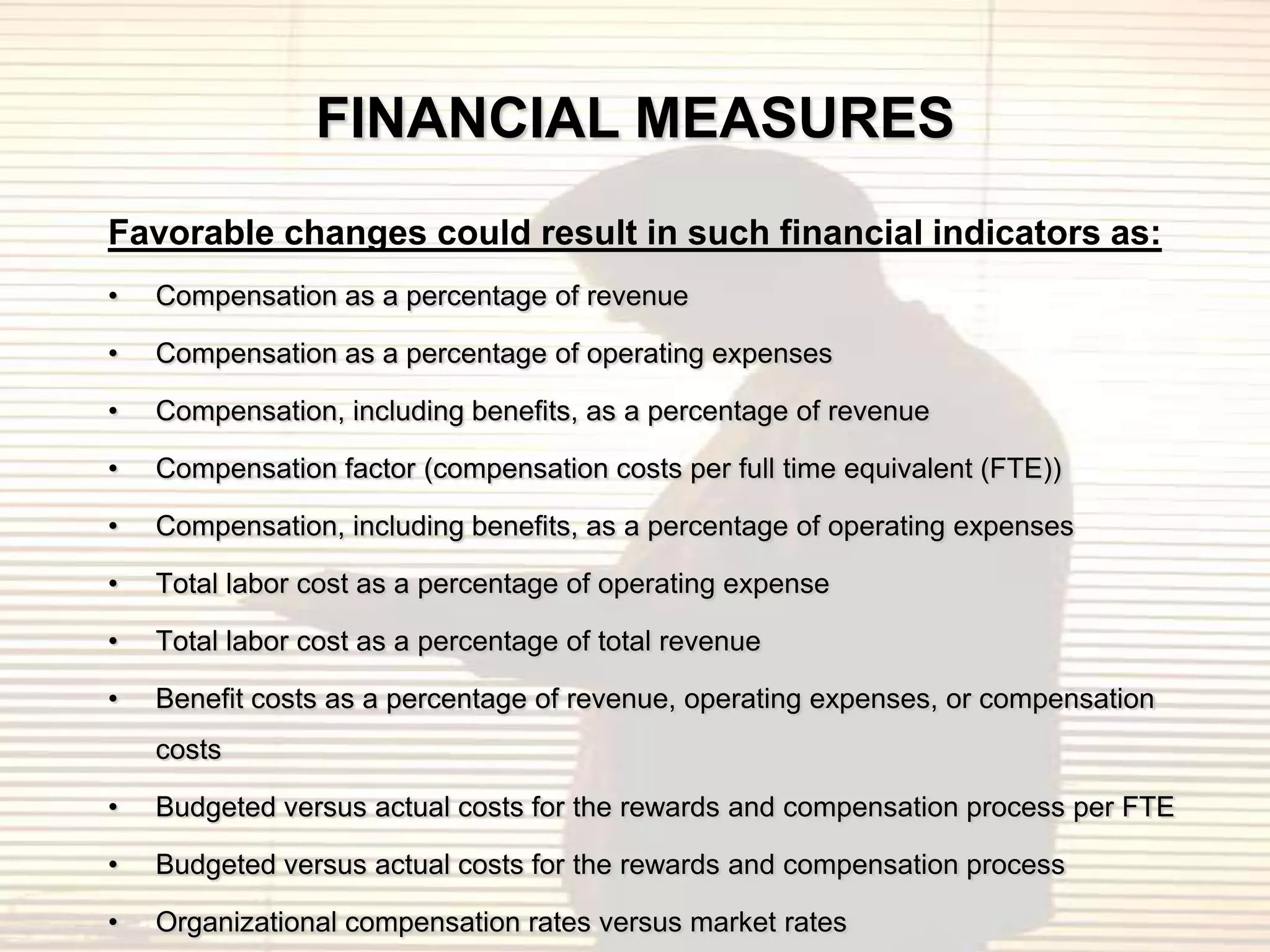 FINANCIAL MEASURES
Favorable changes could result in such financial indicators as:
•   Compensation as a percentage of revenue

•   Compensation as a percentage of operating expenses

•   Compensation, including benefits, as a percentage of revenue

•   Compensation factor (compensation costs per full time equivalent (FTE))

•   Compensation, including benefits, as a percentage of operating expenses

•   Total labor cost as a percentage of operating expense

•   Total labor cost as a percentage of total revenue

•   Benefit costs as a percentage of revenue, operating expenses, or compensation
    costs

•   Budgeted versus actual costs for the rewards and compensation process per FTE

•   Budgeted versus actual costs for the rewards and compensation process

•   Organizational compensation rates versus market rates
 