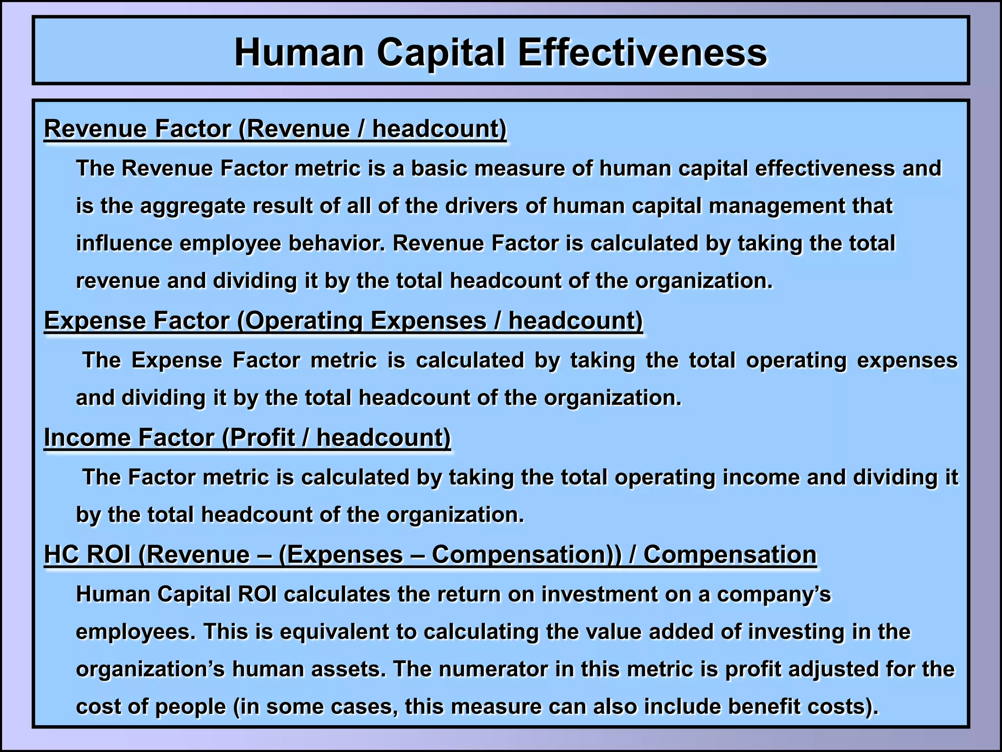 Human Capital Effectiveness
Revenue Factor (Revenue / headcount)
  The Revenue Factor metric is a basic measure of human capital effectiveness and
  is the aggregate result of all of the drivers of human capital management that
  influence employee behavior. Revenue Factor is calculated by taking the total
  revenue and dividing it by the total headcount of the organization.
Expense Factor (Operating Expenses / headcount)
   The Expense Factor metric is calculated by taking the total operating expenses
  and dividing it by the total headcount of the organization.
Income Factor (Profit / headcount)
   The Factor metric is calculated by taking the total operating income and dividing it
  by the total headcount of the organization.
HC ROI (Revenue – (Expenses – Compensation)) / Compensation
  Human Capital ROI calculates the return on investment on a company’s
  employees. This is equivalent to calculating the value added of investing in the
  organization’s human assets. The numerator in this metric is profit adjusted for the
  cost of people (in some cases, this measure can also include benefit costs).
 