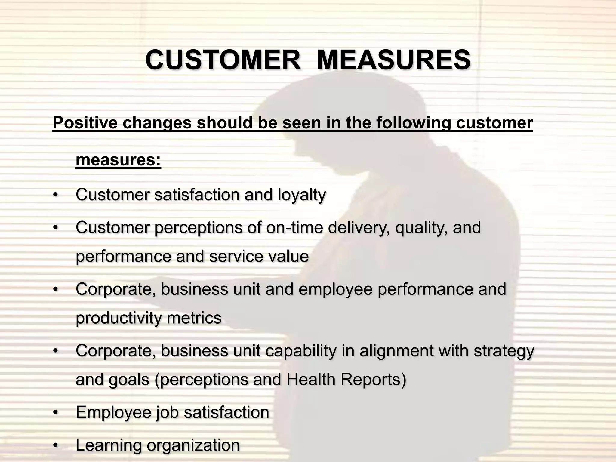 CUSTOMER MEASURES

Positive changes should be seen in the following customer

   measures:

• Customer satisfaction and loyalty
• Customer perceptions of on-time delivery, quality, and
   performance and service value
• Corporate, business unit and employee performance and
   productivity metrics
• Corporate, business unit capability in alignment with strategy
   and goals (perceptions and Health Reports)
• Employee job satisfaction
• Learning organization
 