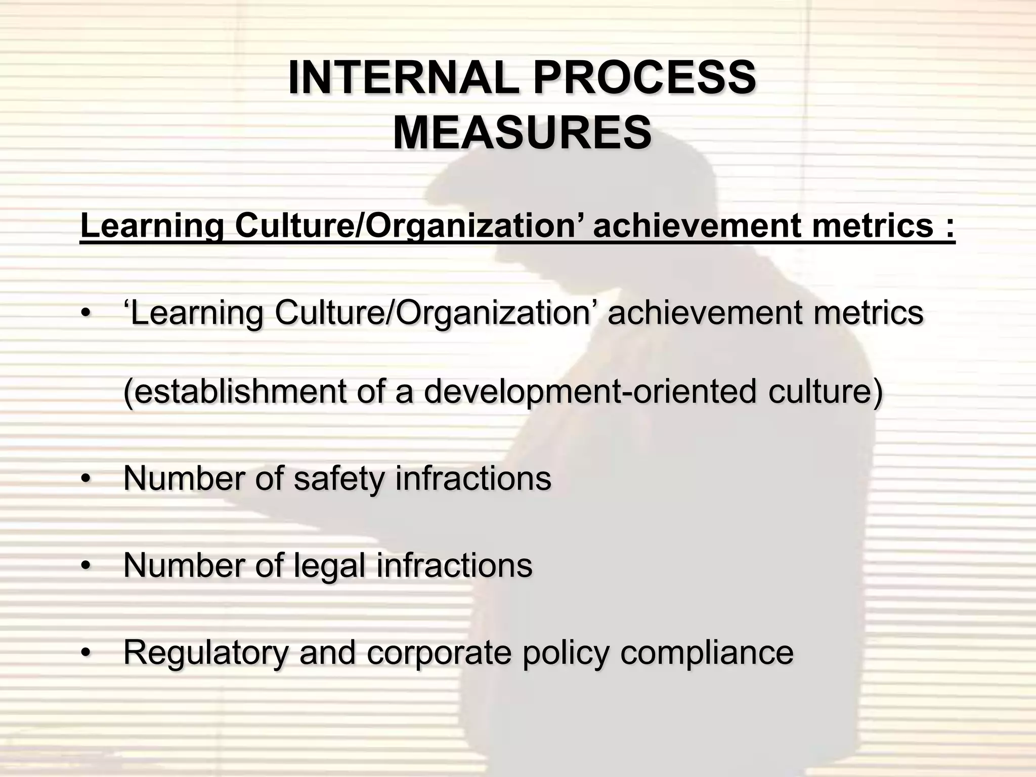 INTERNAL PROCESS
                 MEASURES
Learning Culture/Organization’ achievement metrics :

• „Learning Culture/Organization‟ achievement metrics

  (establishment of a development-oriented culture)

• Number of safety infractions

• Number of legal infractions

• Regulatory and corporate policy compliance
 