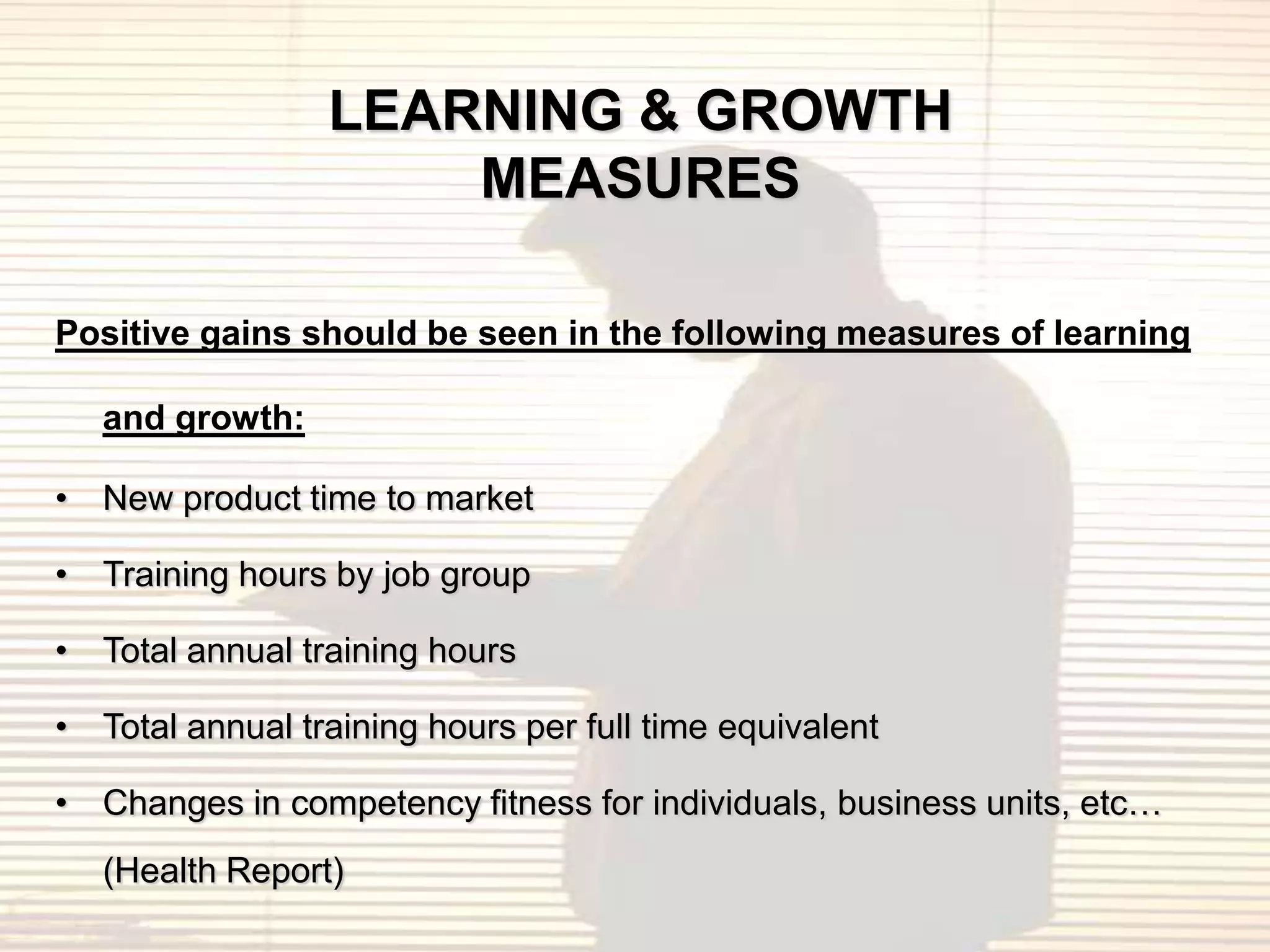 LEARNING & GROWTH
                     MEASURES

Positive gains should be seen in the following measures of learning

   and growth:

• New product time to market

• Training hours by job group

• Total annual training hours

• Total annual training hours per full time equivalent

• Changes in competency fitness for individuals, business units, etc…
   (Health Report)
 