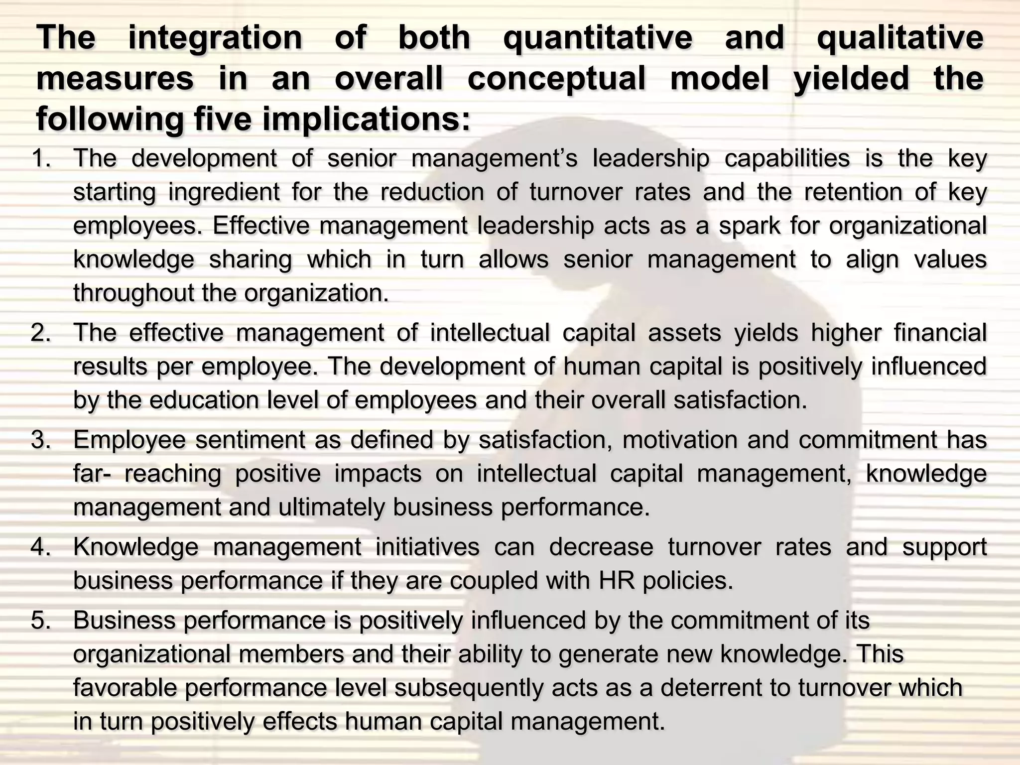 The integration of both quantitative and qualitative
measures in an overall conceptual model yielded the
following five implications:
1. The development of senior management‟s leadership capabilities is the key
   starting ingredient for the reduction of turnover rates and the retention of key
   employees. Effective management leadership acts as a spark for organizational
   knowledge sharing which in turn allows senior management to align values
   throughout the organization.
2. The effective management of intellectual capital assets yields higher financial
   results per employee. The development of human capital is positively influenced
   by the education level of employees and their overall satisfaction.
3. Employee sentiment as defined by satisfaction, motivation and commitment has
   far- reaching positive impacts on intellectual capital management, knowledge
   management and ultimately business performance.
4. Knowledge management initiatives can decrease turnover rates and support
   business performance if they are coupled with HR policies.
5. Business performance is positively influenced by the commitment of its
   organizational members and their ability to generate new knowledge. This
   favorable performance level subsequently acts as a deterrent to turnover which
   in turn positively effects human capital management.
 