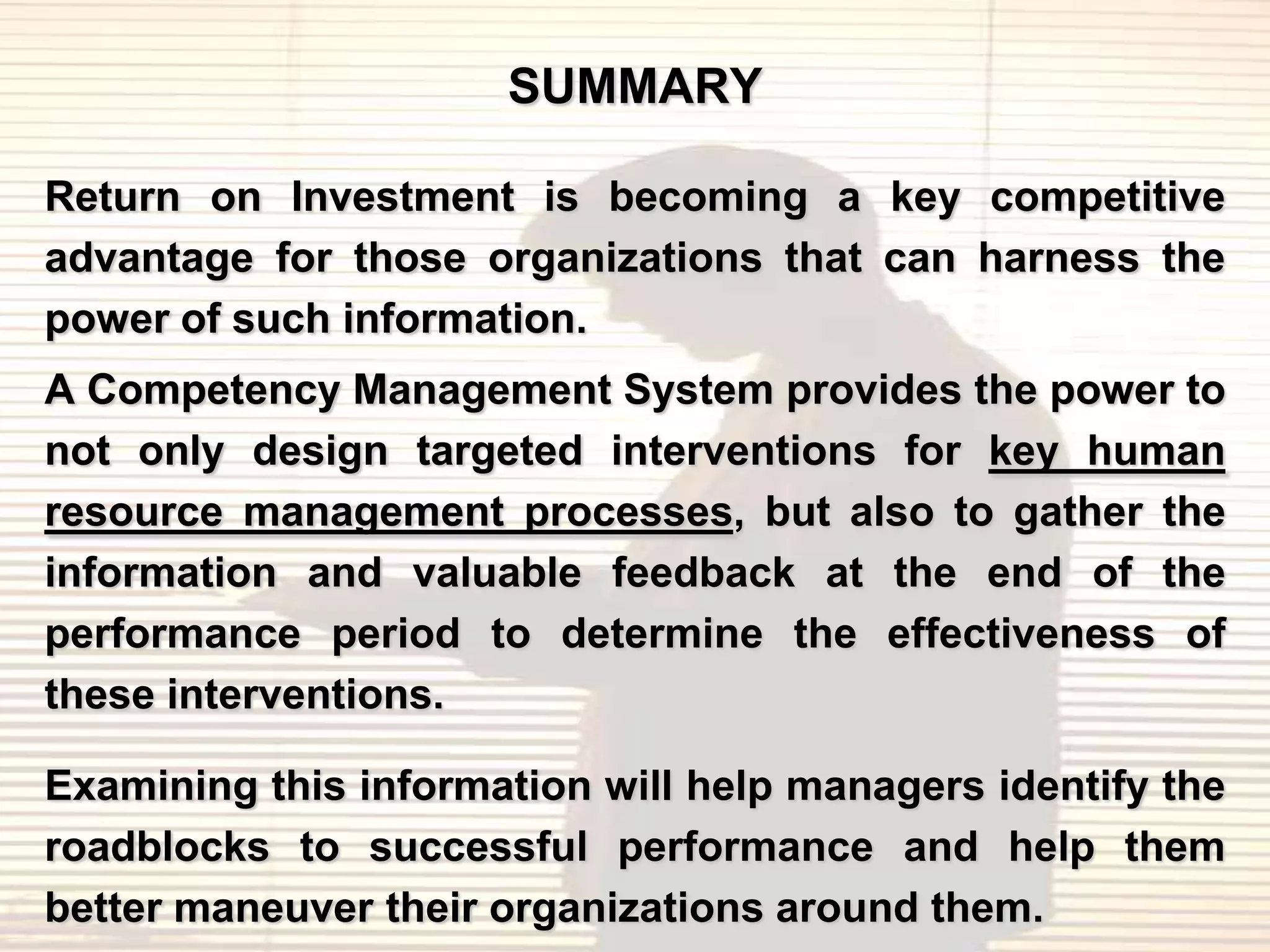 SUMMARY

Return on Investment is becoming a key competitive
advantage for those organizations that can harness the
power of such information.
A Competency Management System provides the power to
not only design targeted interventions for key human
resource management processes, but also to gather the
information and valuable feedback at the end of the
performance period to determine the effectiveness of
these interventions.

Examining this information will help managers identify the
roadblocks to successful performance and help them
better maneuver their organizations around them.
 