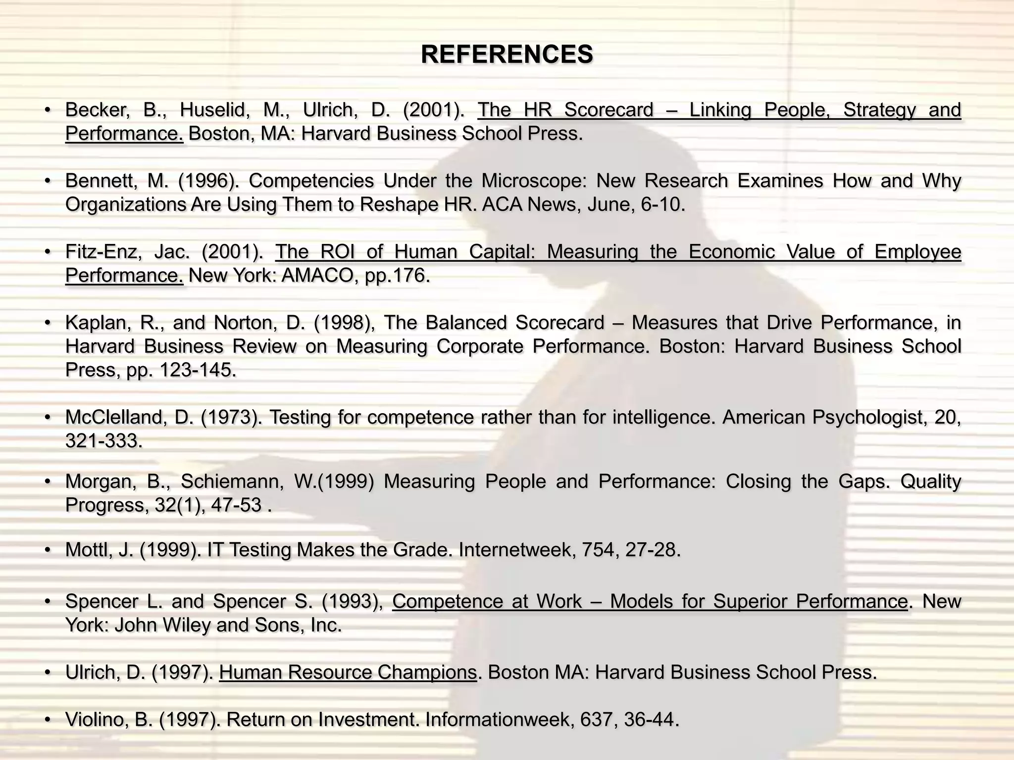 REFERENCES

• Becker, B., Huselid, M., Ulrich, D. (2001). The HR Scorecard – Linking People, Strategy and
  Performance. Boston, MA: Harvard Business School Press.

• Bennett, M. (1996). Competencies Under the Microscope: New Research Examines How and Why
  Organizations Are Using Them to Reshape HR. ACA News, June, 6-10.

• Fitz-Enz, Jac. (2001). The ROI of Human Capital: Measuring the Economic Value of Employee
  Performance. New York: AMACO, pp.176.

• Kaplan, R., and Norton, D. (1998), The Balanced Scorecard – Measures that Drive Performance, in
  Harvard Business Review on Measuring Corporate Performance. Boston: Harvard Business School
  Press, pp. 123-145.

• McClelland, D. (1973). Testing for competence rather than for intelligence. American Psychologist, 20,
  321-333.

• Morgan, B., Schiemann, W.(1999) Measuring People and Performance: Closing the Gaps. Quality
  Progress, 32(1), 47-53 .

• Mottl, J. (1999). IT Testing Makes the Grade. Internetweek, 754, 27-28.

• Spencer L. and Spencer S. (1993), Competence at Work – Models for Superior Performance. New
  York: John Wiley and Sons, Inc.

• Ulrich, D. (1997). Human Resource Champions. Boston MA: Harvard Business School Press.

• Violino, B. (1997). Return on Investment. Informationweek, 637, 36-44.
 