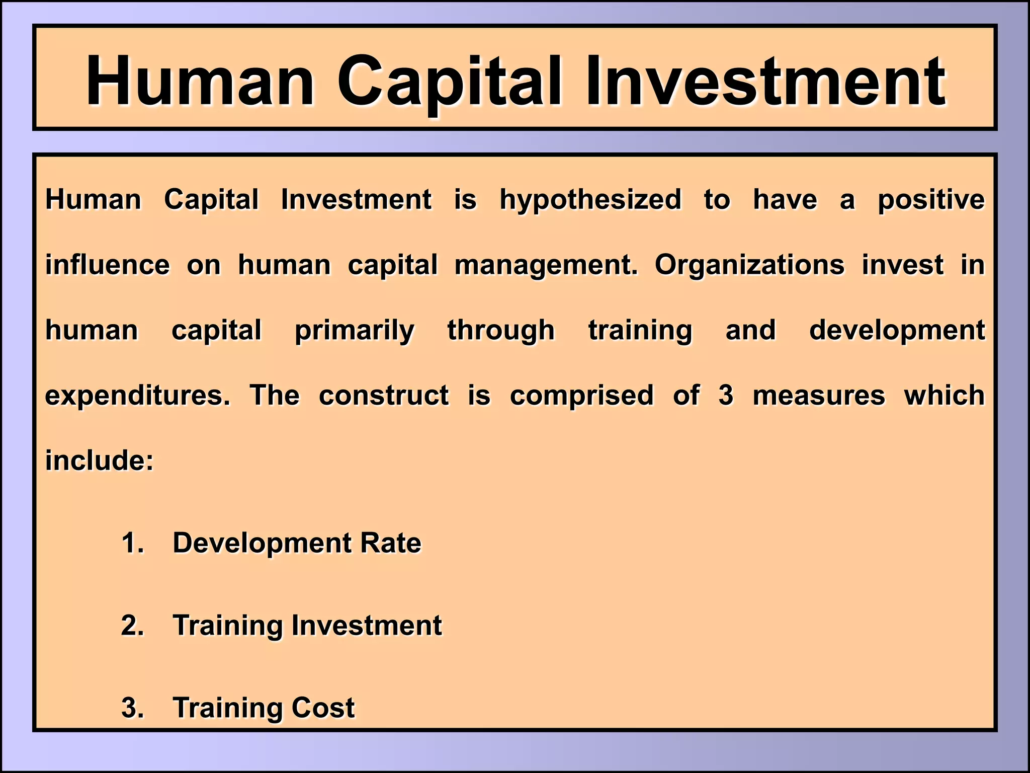 Human Capital Investment
Human Capital Investment is hypothesized to have a positive

influence on human capital management. Organizations invest in

human      capital   primarily   through   training   and   development

expenditures. The construct is comprised of 3 measures which

include:

     1. Development Rate

     2. Training Investment

     3. Training Cost
 