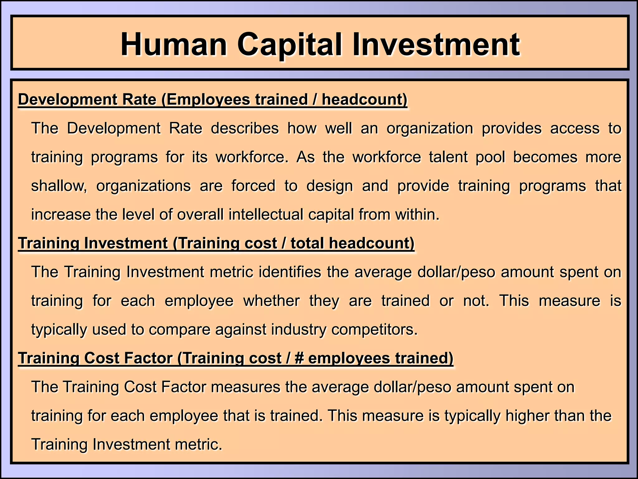 Human Capital Investment
Development Rate (Employees trained / headcount)
 The Development Rate describes how well an organization provides access to
 training programs for its workforce. As the workforce talent pool becomes more
 shallow, organizations are forced to design and provide training programs that
 increase the level of overall intellectual capital from within.
Training Investment (Training cost / total headcount)
 The Training Investment metric identifies the average dollar/peso amount spent on
 training for each employee whether they are trained or not. This measure is
 typically used to compare against industry competitors.
Training Cost Factor (Training cost / # employees trained)
 The Training Cost Factor measures the average dollar/peso amount spent on
 training for each employee that is trained. This measure is typically higher than the
 Training Investment metric.
 