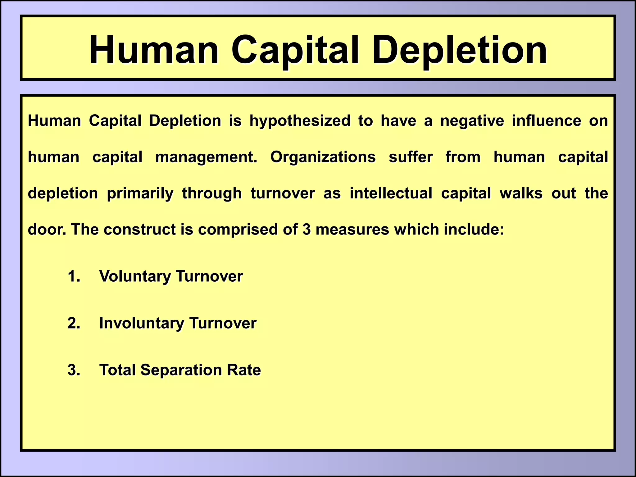 Human Capital Depletion
Human Capital Depletion is hypothesized to have a negative influence on

human capital management. Organizations suffer from human capital

depletion primarily through turnover as intellectual capital walks out the

door. The construct is comprised of 3 measures which include:

     1.   Voluntary Turnover

     2.   Involuntary Turnover

     3.   Total Separation Rate
 