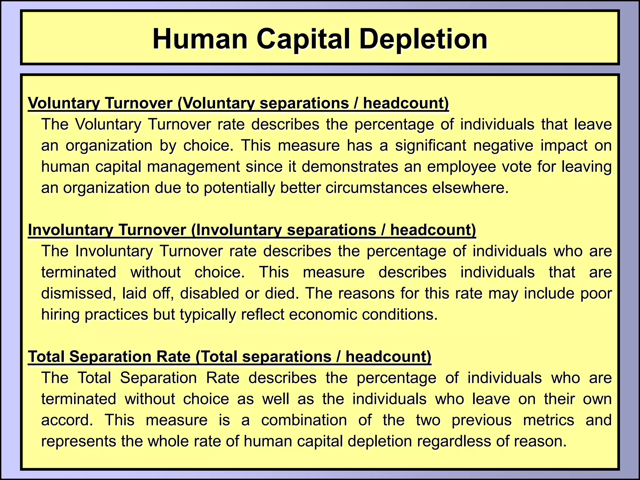 Human Capital Depletion

Voluntary Turnover (Voluntary separations / headcount)
 The Voluntary Turnover rate describes the percentage of individuals that leave
 an organization by choice. This measure has a significant negative impact on
 human capital management since it demonstrates an employee vote for leaving
 an organization due to potentially better circumstances elsewhere.

Involuntary Turnover (Involuntary separations / headcount)
  The Involuntary Turnover rate describes the percentage of individuals who are
  terminated without choice. This measure describes individuals that are
  dismissed, laid off, disabled or died. The reasons for this rate may include poor
  hiring practices but typically reflect economic conditions.

Total Separation Rate (Total separations / headcount)
 The Total Separation Rate describes the percentage of individuals who are
 terminated without choice as well as the individuals who leave on their own
 accord. This measure is a combination of the two previous metrics and
 represents the whole rate of human capital depletion regardless of reason.
 