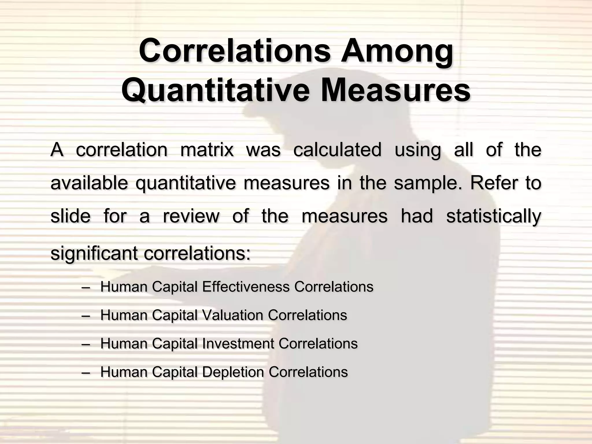 Correlations Among
        Quantitative Measures
A correlation matrix was calculated using all of the
available quantitative measures in the sample. Refer to
slide for a review of the measures had statistically
significant correlations:
   – Human Capital Effectiveness Correlations
   – Human Capital Valuation Correlations
   – Human Capital Investment Correlations
   – Human Capital Depletion Correlations
 