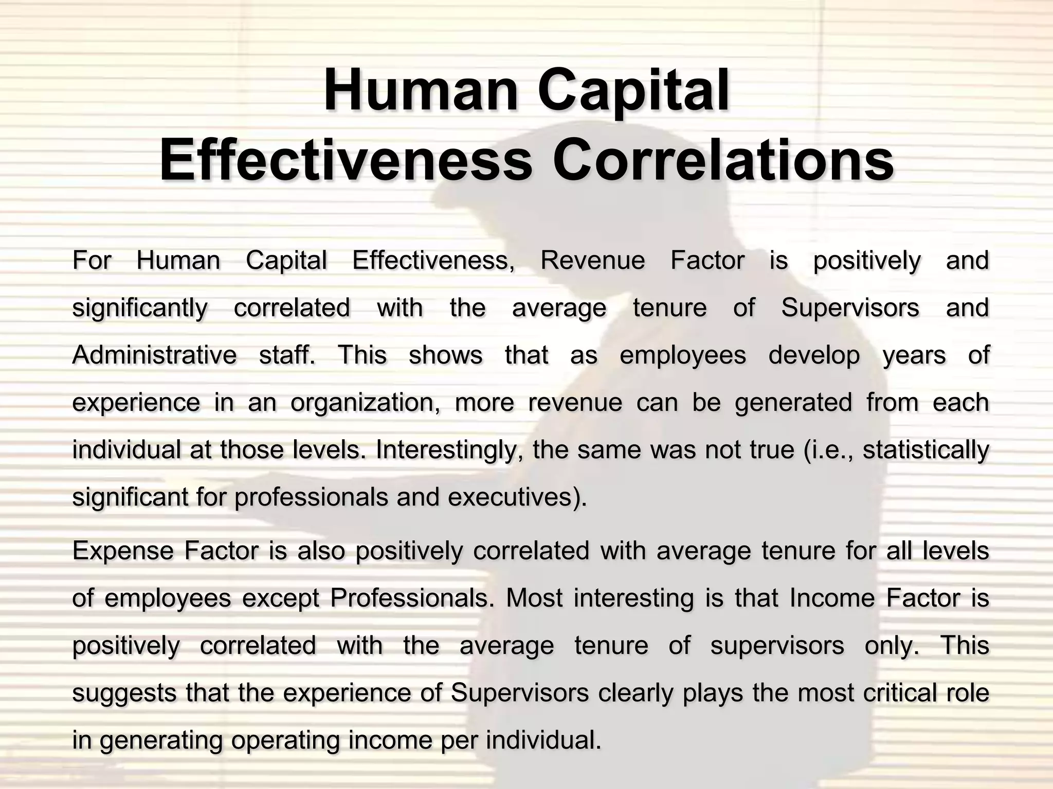 Human Capital
       Effectiveness Correlations
For Human Capital Effectiveness, Revenue Factor is positively and
significantly correlated with the average tenure of Supervisors and
Administrative staff. This shows that as employees develop years of
experience in an organization, more revenue can be generated from each
individual at those levels. Interestingly, the same was not true (i.e., statistically
significant for professionals and executives).

Expense Factor is also positively correlated with average tenure for all levels
of employees except Professionals. Most interesting is that Income Factor is
positively correlated with the average tenure of supervisors only. This
suggests that the experience of Supervisors clearly plays the most critical role
in generating operating income per individual.
 
