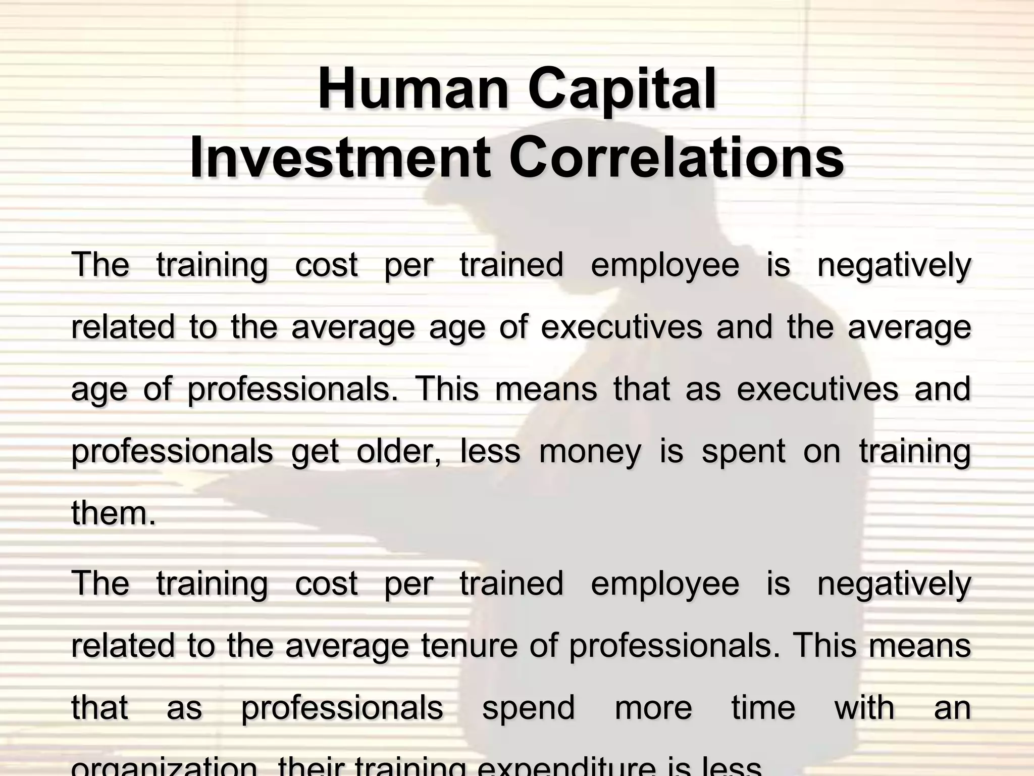 Human Capital
         Investment Correlations
The training cost per trained employee is negatively
related to the average age of executives and the average
age of professionals. This means that as executives and
professionals get older, less money is spent on training
them.

The training cost per trained employee is negatively
related to the average tenure of professionals. This means
that    as   professionals   spend   more   time   with   an
 