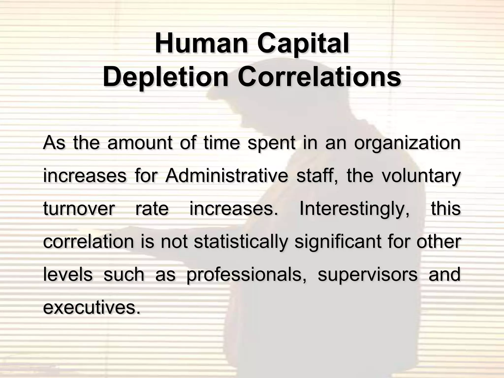 Human Capital
       Depletion Correlations

As the amount of time spent in an organization
increases for Administrative staff, the voluntary
turnover   rate   increases.     Interestingly,   this
correlation is not statistically significant for other
levels such as professionals, supervisors and
executives.
 