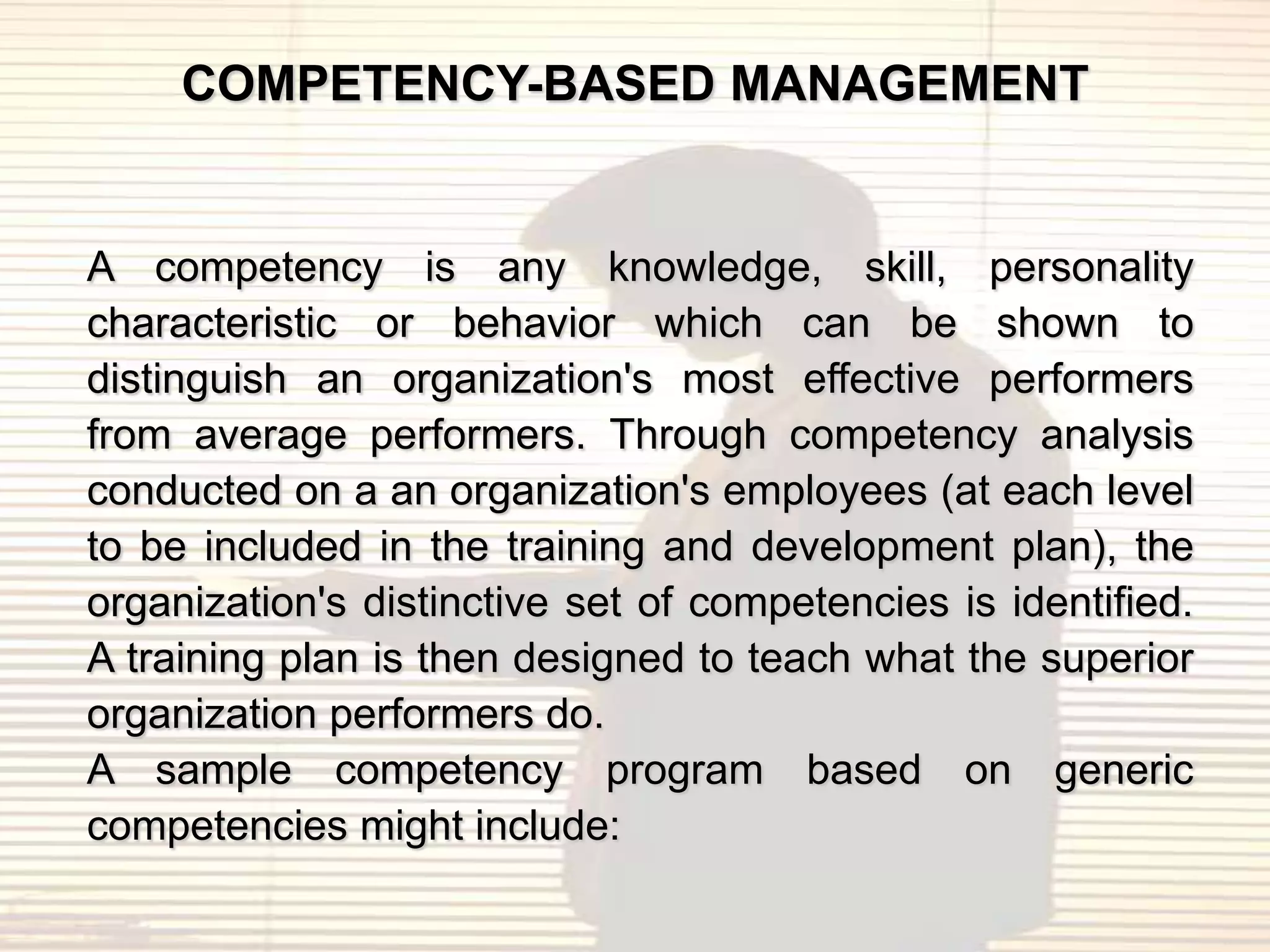 COMPETENCY-BASED MANAGEMENT


A competency is any knowledge, skill, personality
characteristic or behavior which can be shown to
distinguish an organization's most effective performers
from average performers. Through competency analysis
conducted on a an organization's employees (at each level
to be included in the training and development plan), the
organization's distinctive set of competencies is identified.
A training plan is then designed to teach what the superior
organization performers do.
A sample competency program based on generic
competencies might include:
 
