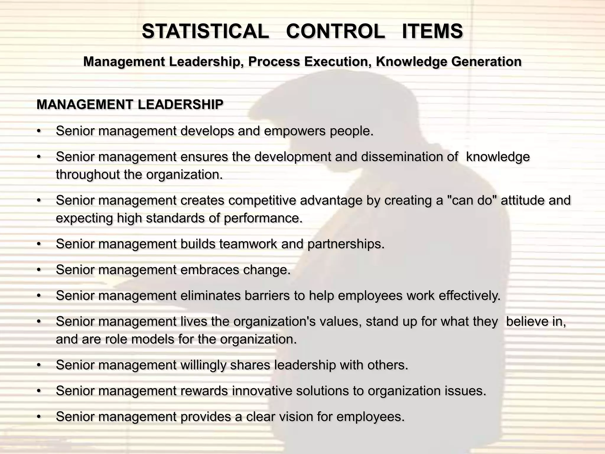 STATISTICAL CONTROL ITEMS
        Management Leadership, Process Execution, Knowledge Generation


MANAGEMENT LEADERSHIP
•   Senior management develops and empowers people.
•   Senior management ensures the development and dissemination of knowledge
    throughout the organization.
•   Senior management creates competitive advantage by creating a "can do" attitude and
    expecting high standards of performance.
•   Senior management builds teamwork and partnerships.
•   Senior management embraces change.
•   Senior management eliminates barriers to help employees work effectively.
•   Senior management lives the organization's values, stand up for what they believe in,
    and are role models for the organization.
•   Senior management willingly shares leadership with others.
•   Senior management rewards innovative solutions to organization issues.
•   Senior management provides a clear vision for employees.
 