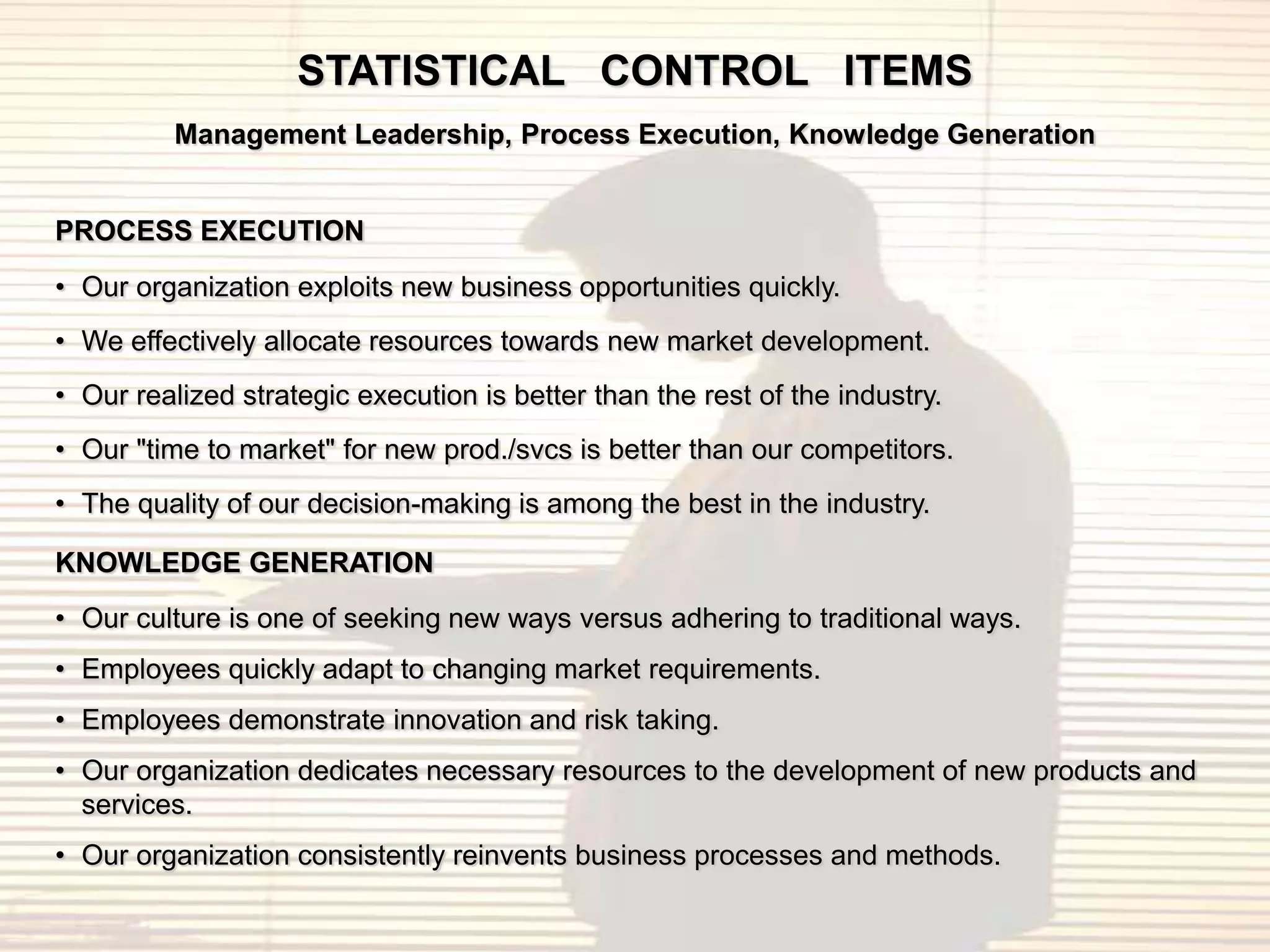 STATISTICAL CONTROL ITEMS
          Management Leadership, Process Execution, Knowledge Generation


PROCESS EXECUTION
• Our organization exploits new business opportunities quickly.
• We effectively allocate resources towards new market development.
• Our realized strategic execution is better than the rest of the industry.
• Our "time to market" for new prod./svcs is better than our competitors.
• The quality of our decision-making is among the best in the industry.

KNOWLEDGE GENERATION
• Our culture is one of seeking new ways versus adhering to traditional ways.
• Employees quickly adapt to changing market requirements.
• Employees demonstrate innovation and risk taking.
• Our organization dedicates necessary resources to the development of new products and
  services.
• Our organization consistently reinvents business processes and methods.
 