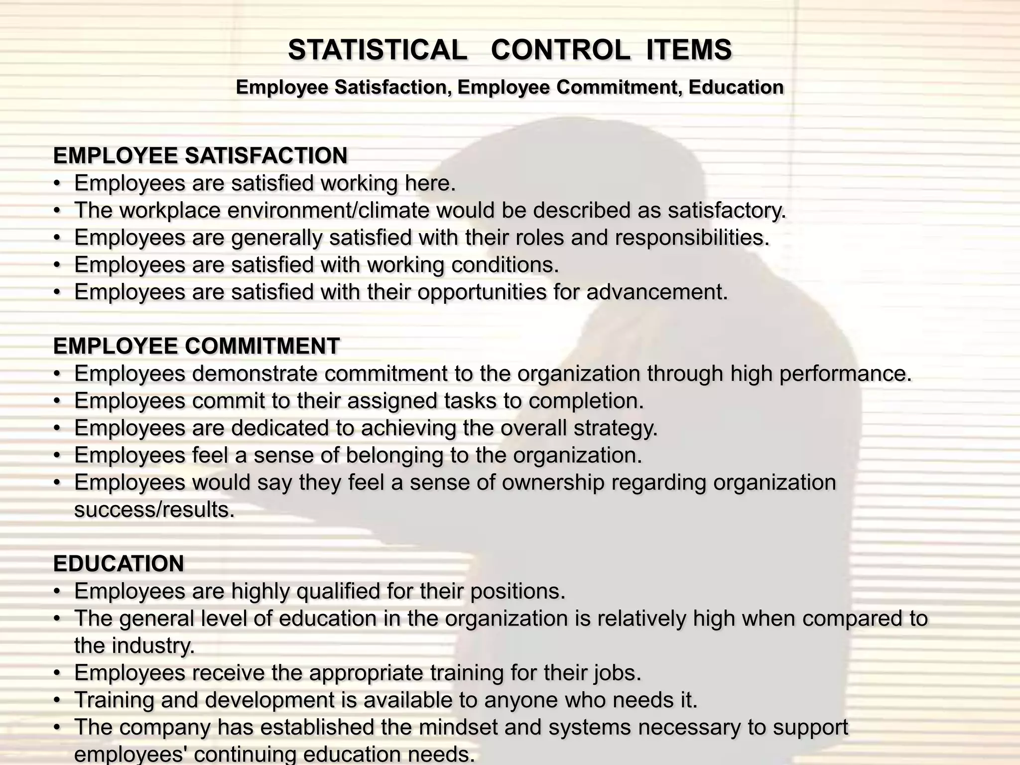 STATISTICAL CONTROL ITEMS
                  Employee Satisfaction, Employee Commitment, Education


EMPLOYEE SATISFACTION
• Employees are satisfied working here.
• The workplace environment/climate would be described as satisfactory.
• Employees are generally satisfied with their roles and responsibilities.
• Employees are satisfied with working conditions.
• Employees are satisfied with their opportunities for advancement.

EMPLOYEE COMMITMENT
• Employees demonstrate commitment to the organization through high performance.
• Employees commit to their assigned tasks to completion.
• Employees are dedicated to achieving the overall strategy.
• Employees feel a sense of belonging to the organization.
• Employees would say they feel a sense of ownership regarding organization
  success/results.

EDUCATION
• Employees are highly qualified for their positions.
• The general level of education in the organization is relatively high when compared to
  the industry.
• Employees receive the appropriate training for their jobs.
• Training and development is available to anyone who needs it.
• The company has established the mindset and systems necessary to support
  employees' continuing education needs.
 