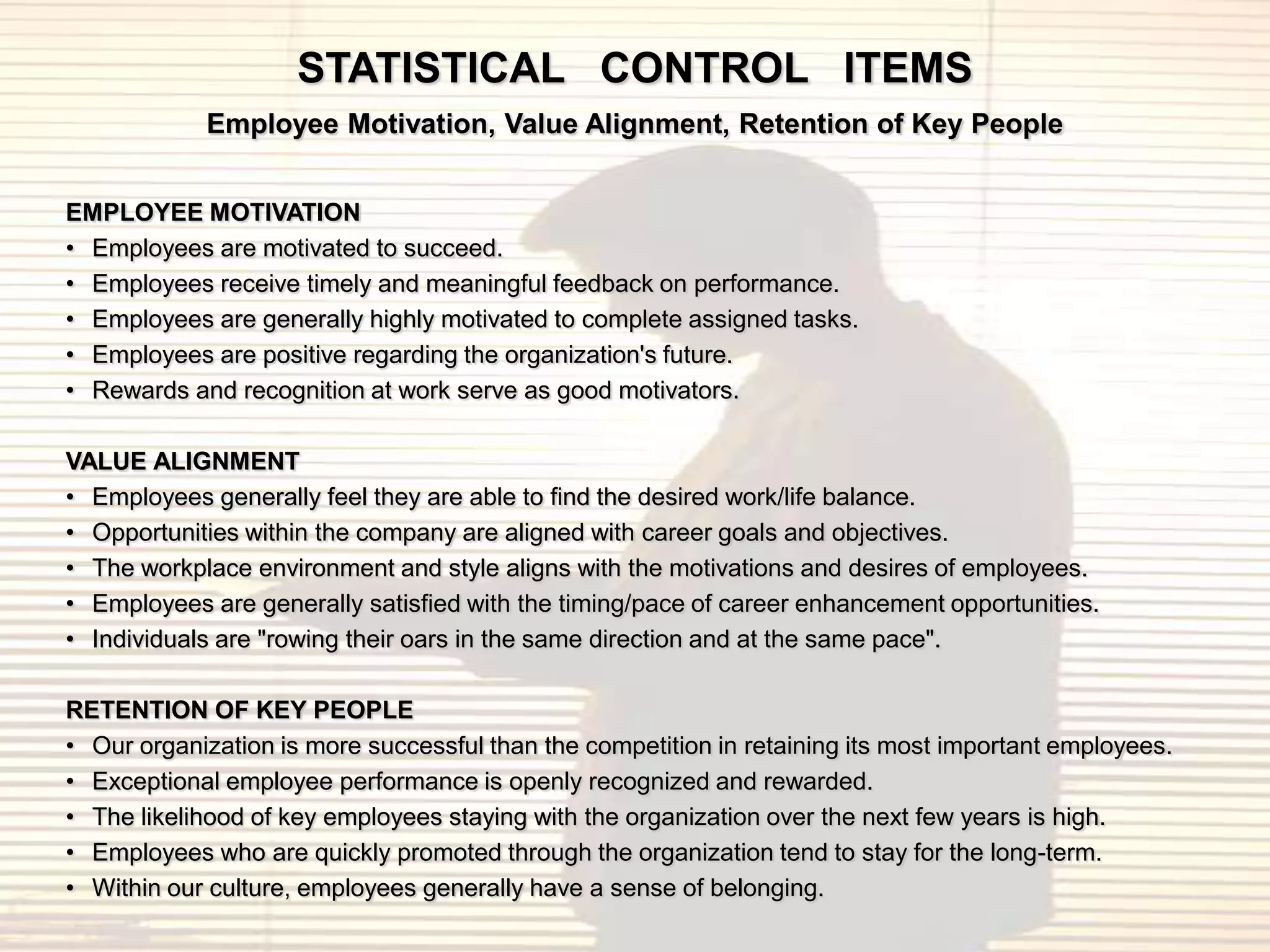 STATISTICAL CONTROL ITEMS
            Employee Motivation, Value Alignment, Retention of Key People


EMPLOYEE MOTIVATION
• Employees are motivated to succeed.
• Employees receive timely and meaningful feedback on performance.
• Employees are generally highly motivated to complete assigned tasks.
• Employees are positive regarding the organization's future.
• Rewards and recognition at work serve as good motivators.

VALUE ALIGNMENT
• Employees generally feel they are able to find the desired work/life balance.
• Opportunities within the company are aligned with career goals and objectives.
• The workplace environment and style aligns with the motivations and desires of employees.
• Employees are generally satisfied with the timing/pace of career enhancement opportunities.
• Individuals are "rowing their oars in the same direction and at the same pace".

RETENTION OF KEY PEOPLE
• Our organization is more successful than the competition in retaining its most important employees.
• Exceptional employee performance is openly recognized and rewarded.
• The likelihood of key employees staying with the organization over the next few years is high.
• Employees who are quickly promoted through the organization tend to stay for the long-term.
• Within our culture, employees generally have a sense of belonging.
 