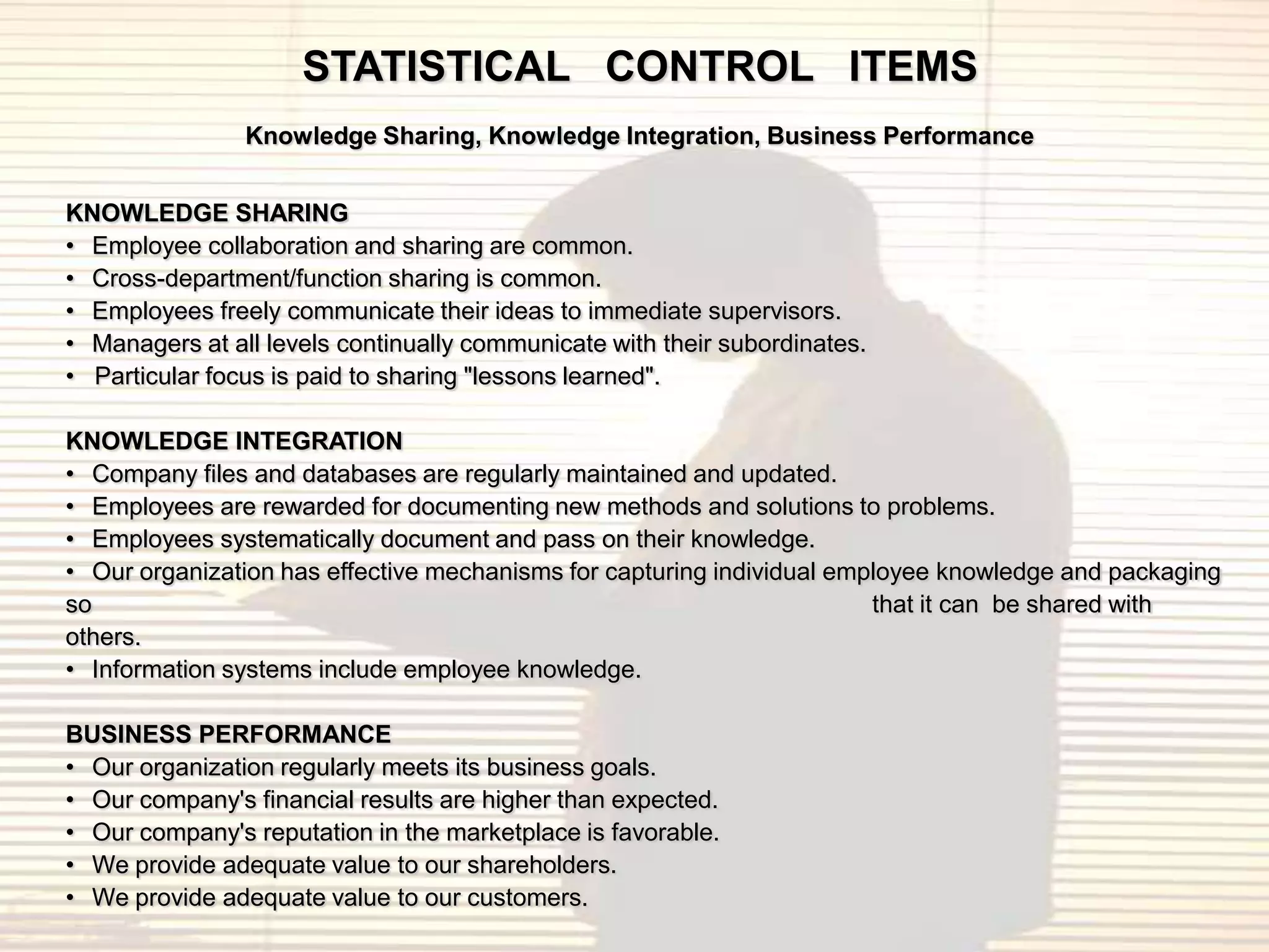 STATISTICAL CONTROL ITEMS
                Knowledge Sharing, Knowledge Integration, Business Performance


KNOWLEDGE SHARING
• Employee collaboration and sharing are common.
• Cross-department/function sharing is common.
• Employees freely communicate their ideas to immediate supervisors.
• Managers at all levels continually communicate with their subordinates.
• Particular focus is paid to sharing "lessons learned".

KNOWLEDGE INTEGRATION
• Company files and databases are regularly maintained and updated.
• Employees are rewarded for documenting new methods and solutions to problems.
• Employees systematically document and pass on their knowledge.
• Our organization has effective mechanisms for capturing individual employee knowledge and packaging
so                                                                      that it can be shared with
others.
• Information systems include employee knowledge.

BUSINESS PERFORMANCE
• Our organization regularly meets its business goals.
• Our company's financial results are higher than expected.
• Our company's reputation in the marketplace is favorable.
• We provide adequate value to our shareholders.
• We provide adequate value to our customers.
 
