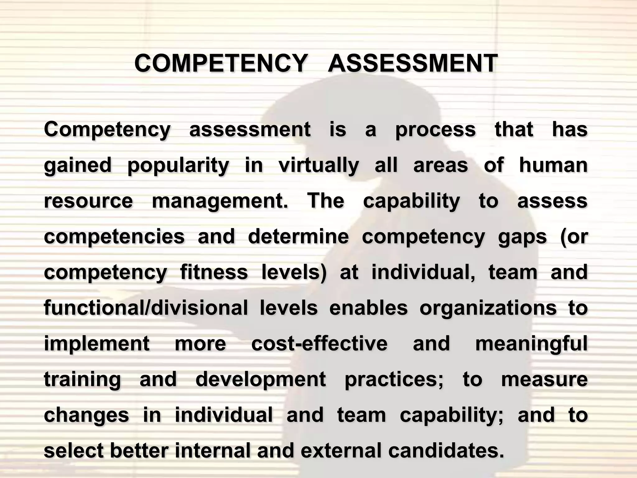 COMPETENCY ASSESSMENT

Competency assessment is a process that has
gained popularity in virtually all areas of human
resource management. The capability to assess
competencies and determine competency gaps (or
competency fitness levels) at individual, team and
functional/divisional levels enables organizations to
implement    more    cost-effective   and   meaningful
training and development practices; to measure
changes in individual and team capability; and to
select better internal and external candidates.
 