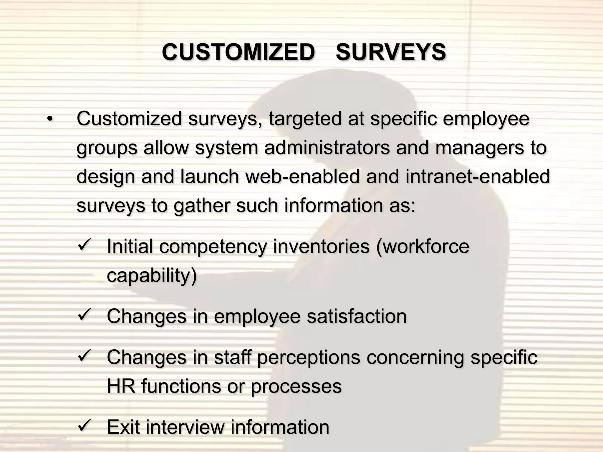 CUSTOMIZED SURVEYS

•   Customized surveys, targeted at specific employee
    groups allow system administrators and managers to
    design and launch web-enabled and intranet-enabled
    surveys to gather such information as:

     Initial competency inventories (workforce
      capability)

     Changes in employee satisfaction

     Changes in staff perceptions concerning specific
      HR functions or processes

     Exit interview information
 