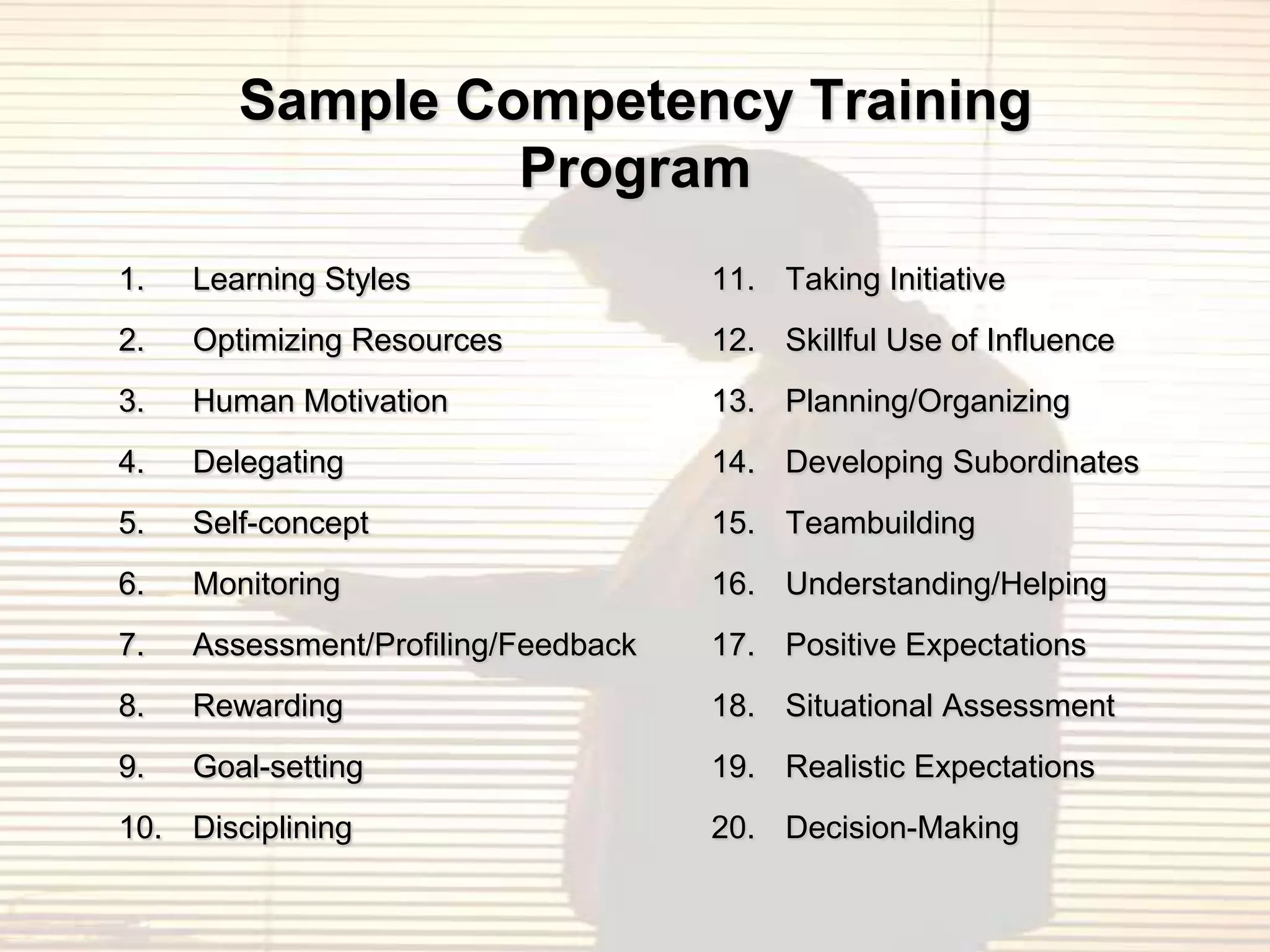 Sample Competency Training
                 Program
1.   Learning Styles                 11. Taking Initiative
2.   Optimizing Resources            12. Skillful Use of Influence
3.   Human Motivation                13. Planning/Organizing
4.   Delegating                      14. Developing Subordinates
5.   Self-concept                    15. Teambuilding
6.   Monitoring                      16. Understanding/Helping
7.   Assessment/Profiling/Feedback   17. Positive Expectations
8.   Rewarding                       18. Situational Assessment
9.   Goal-setting                    19. Realistic Expectations
10. Disciplining                     20. Decision-Making
 