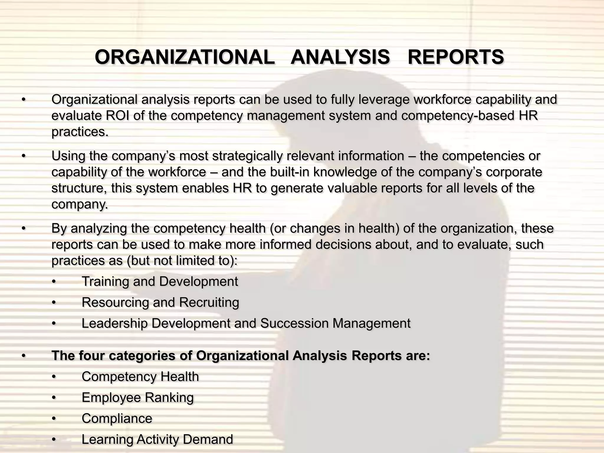 ORGANIZATIONAL ANALYSIS REPORTS
•   Organizational analysis reports can be used to fully leverage workforce capability and
    evaluate ROI of the competency management system and competency-based HR
    practices.
•   Using the company‟s most strategically relevant information – the competencies or
    capability of the workforce – and the built-in knowledge of the company‟s corporate
    structure, this system enables HR to generate valuable reports for all levels of the
    company.
•   By analyzing the competency health (or changes in health) of the organization, these
    reports can be used to make more informed decisions about, and to evaluate, such
    practices as (but not limited to):
    •    Training and Development
    •    Resourcing and Recruiting
    •    Leadership Development and Succession Management

•   The four categories of Organizational Analysis Reports are:
    •    Competency Health
    •    Employee Ranking
    •    Compliance
    •    Learning Activity Demand
 