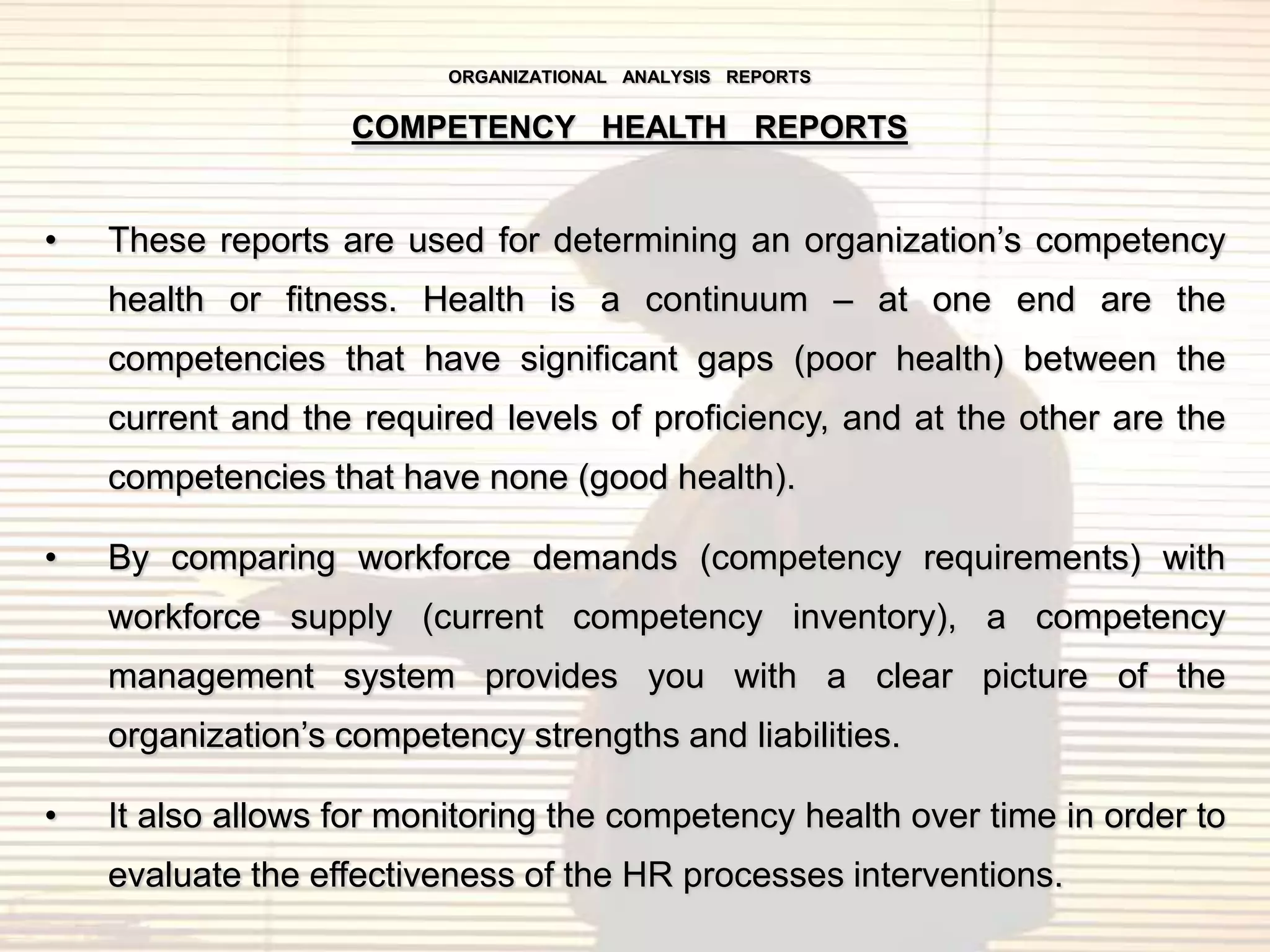 ORGANIZATIONAL ANALYSIS REPORTS


                   COMPETENCY HEALTH REPORTS


•   These reports are used for determining an organization‟s competency
    health or fitness. Health is a continuum – at one end are the
    competencies that have significant gaps (poor health) between the
    current and the required levels of proficiency, and at the other are the
    competencies that have none (good health).

•   By comparing workforce demands (competency requirements) with
    workforce supply (current competency inventory), a competency
    management system provides you with a clear picture of the
    organization‟s competency strengths and liabilities.

•   It also allows for monitoring the competency health over time in order to
    evaluate the effectiveness of the HR processes interventions.
 