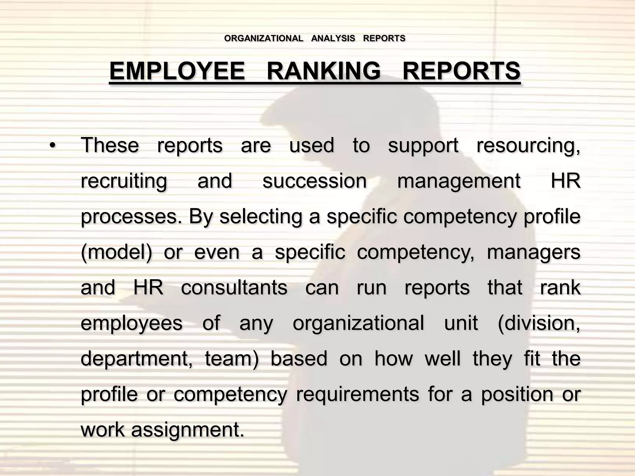 ORGANIZATIONAL ANALYSIS REPORTS



       EMPLOYEE RANKING REPORTS

•   These reports are used to support resourcing,
    recruiting   and     succession             management   HR
    processes. By selecting a specific competency profile
    (model) or even a specific competency, managers
    and HR consultants can run reports that rank
    employees of any organizational unit (division,
    department, team) based on how well they fit the
    profile or competency requirements for a position or
    work assignment.
 