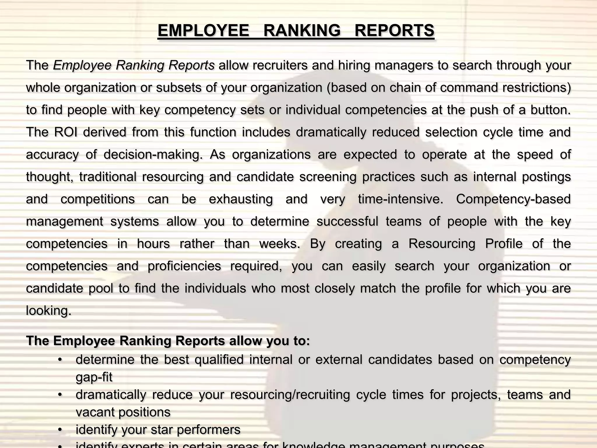 EMPLOYEE RANKING REPORTS

The Employee Ranking Reports allow recruiters and hiring managers to search through your
whole organization or subsets of your organization (based on chain of command restrictions)
to find people with key competency sets or individual competencies at the push of a button.
The ROI derived from this function includes dramatically reduced selection cycle time and
accuracy of decision-making. As organizations are expected to operate at the speed of
thought, traditional resourcing and candidate screening practices such as internal postings
and competitions can be exhausting and very time-intensive. Competency-based
management systems allow you to determine successful teams of people with the key
competencies in hours rather than weeks. By creating a Resourcing Profile of the
competencies and proficiencies required, you can easily search your organization or
candidate pool to find the individuals who most closely match the profile for which you are
looking.

The Employee Ranking Reports allow you to:
     • determine the best qualified internal or external candidates based on competency
       gap-fit
     • dramatically reduce your resourcing/recruiting cycle times for projects, teams and
       vacant positions
     • identify your star performers
 